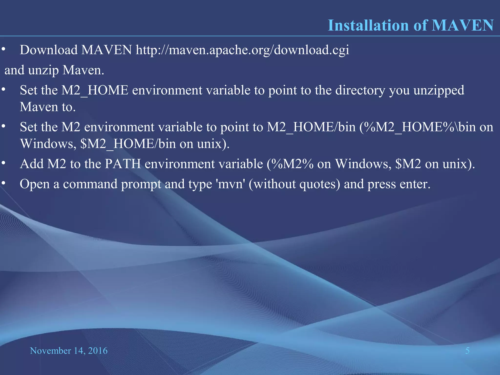 November 14, 2016 5
• Download MAVEN http://maven.apache.org/download.cgi
and unzip Maven.
• Set the M2_HOME environment variable to point to the directory you unzipped
Maven to.
• Set the M2 environment variable to point to M2_HOME/bin (%M2_HOME%bin on
Windows, $M2_HOME/bin on unix).
• Add M2 to the PATH environment variable (%M2% on Windows, $M2 on unix).
• Open a command prompt and type 'mvn' (without quotes) and press enter.
Installation of MAVEN
 