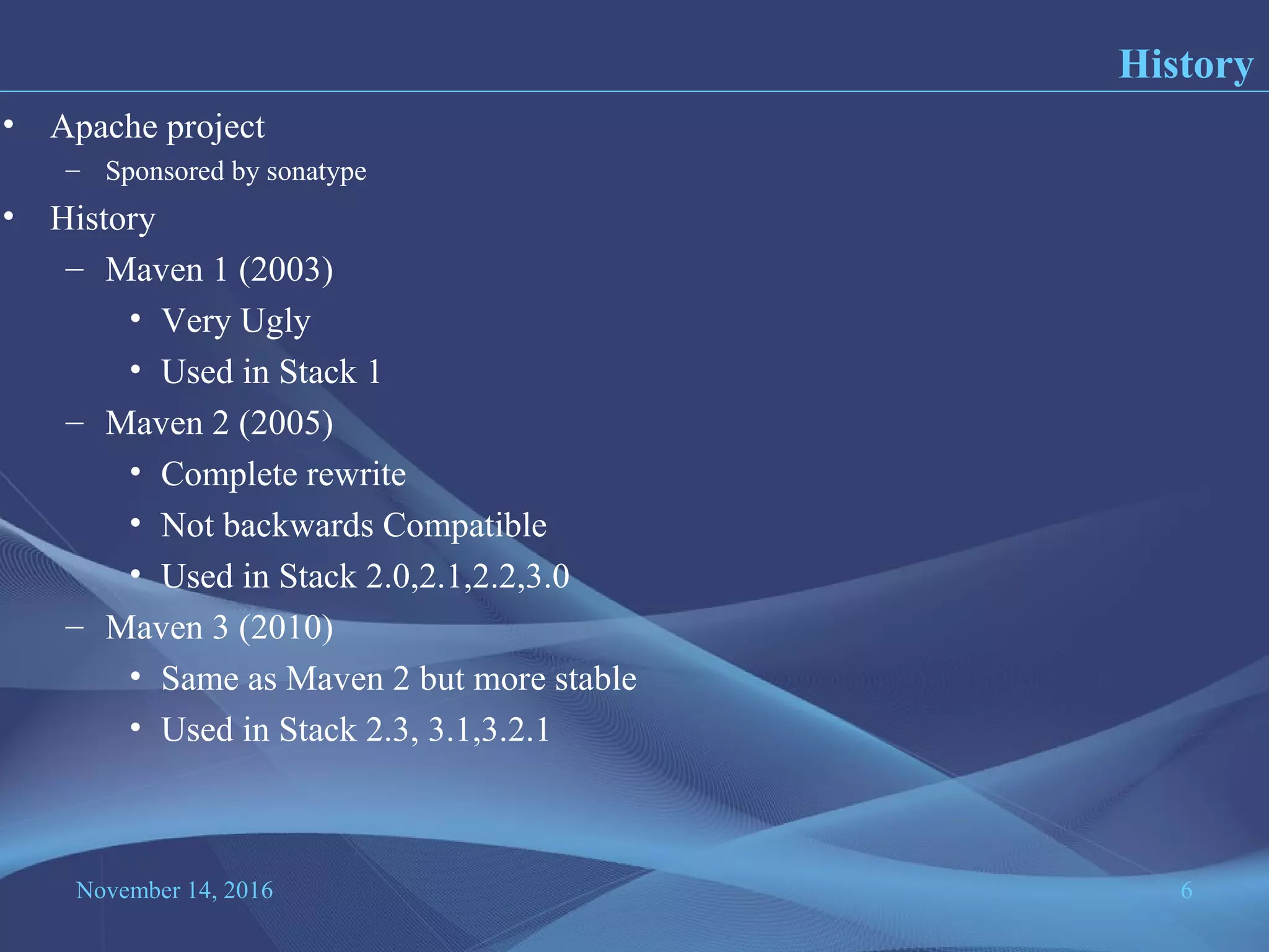 November 14, 2016 6
• Apache project
– Sponsored by sonatype
• History
– Maven 1 (2003)
• Very Ugly
• Used in Stack 1
– Maven 2 (2005)
• Complete rewrite
• Not backwards Compatible
• Used in Stack 2.0,2.1,2.2,3.0
– Maven 3 (2010)
• Same as Maven 2 but more stable
• Used in Stack 2.3, 3.1,3.2.1
History
 