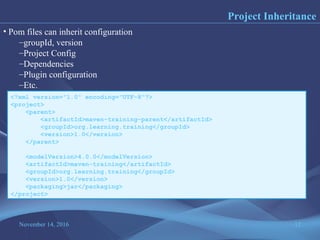 November 14, 2016 12
Project Inheritance
• Pom files can inherit configuration
–groupId, version
–Project Config
–Dependencies
–Plugin configuration
–Etc.
<?xml version="1.0" encoding="UTF-8"?>
<project>
<parent>
<artifactId>maven-training-parent</artifactId>
<groupId>org.learning.training</groupId>
<version>1.0</version>
</parent>
<modelVersion>4.0.0</modelVersion>
<artifactId>maven-training</artifactId>
<groupId>org.learning.training</groupId>
<version>1.0</version>
<packaging>jar</packaging>
</project>
 