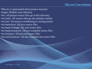 November 14, 2016 14
Maven Conventions
•Maven is opinionated about project structure
•target: Default work directory
•src: All project source files go in this directory
•src/main: All sources that go into primary artifact
•src/test: All sources contributing to testing project
•src/main/java: All java source files
•src/main/webapp: All web source files
•src/main/resources: All non compiled source files
•src/test/java: All java test source files
•src/test/resources: All non compiled test source files
 