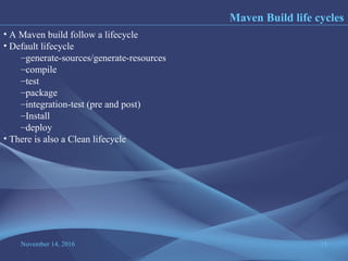 November 14, 2016 15
Maven Build life cycles
• A Maven build follow a lifecycle
• Default lifecycle
–generate-sources/generate-resources
–compile
–test
–package
–integration-test (pre and post)
–Install
–deploy
• There is also a Clean lifecycle
 