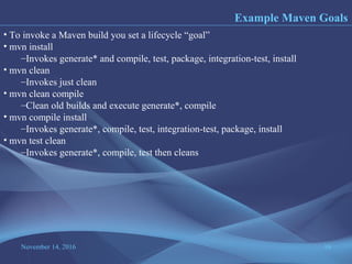 November 14, 2016 16
Example Maven Goals
• To invoke a Maven build you set a lifecycle “goal”
• mvn install
–Invokes generate* and compile, test, package, integration-test, install
• mvn clean
–Invokes just clean
• mvn clean compile
–Clean old builds and execute generate*, compile
• mvn compile install
–Invokes generate*, compile, test, integration-test, package, install
• mvn test clean
–Invokes generate*, compile, test then cleans
 
