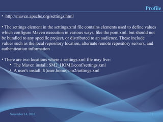 November 14, 2016 17
Profile
• http://maven.apache.org/settings.html
• The settings element in the settings.xml file contains elements used to define values
which configure Maven execution in various ways, like the pom.xml, but should not
be bundled to any specific project, or distributed to an audience. These include
values such as the local repository location, alternate remote repository servers, and
authentication information
• There are two locations where a settings.xml file may live:
• The Maven install: $M2_HOME/conf/settings.xml
• A user's install: ${user.home}/.m2/settings.xml
 