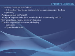 November 14, 2016 21
Transitive Depenency
• Transitive Dependency Definition:
–A dependency that should be included when declaring project itself is a
dependency
•ProjectA depends on ProjectB
•If ProjectC depends on ProjectA then ProjectB is automatically included
•Only compile and runtime scopes are transitive
•Transitive dependencies are controlled using:
–Exclusions
–Optional declarations
 