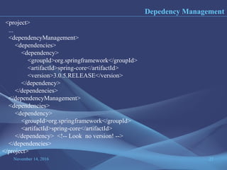 November 14, 2016 22
Depedency Management
<project>
...
<dependencyManagement>
<dependencies>
<dependency>
<groupId>org.springframework</groupId>
<artifactId>spring-core</artifactId>
<version>3.0.5.RELEASE</version>
</dependency>
</dependencies>
</dependencyManagement>
<dependencies>
<dependency>
<groupId>org.springframework</groupId>
<artifactId>spring-core</artifactId>
</dependency> <!-- Look no version! -->
</dependencies>
</project>
 