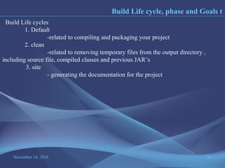 November 14, 2016 25
Build Life cycle, phase and Goals t
Build Life cycles
1. Default
-related to compiling and packaging your project
2. clean
-related to removing temporary files from the output directory ,
including source file, compiled classes and previous JAR’s
3. site
- generating the documentation for the project
 
