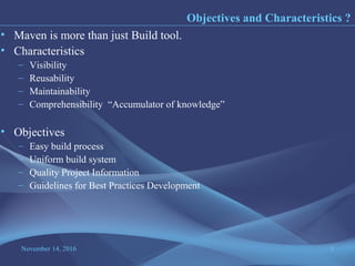 November 14, 2016 3
• Maven is more than just Build tool.
• Characteristics
– Visibility
– Reusability
– Maintainability
– Comprehensibility “Accumulator of knowledge”
• Objectives
– Easy build process
– Uniform build system
– Quality Project Information
– Guidelines for Best Practices Development
Objectives and Characteristics ?
 