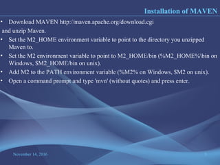 November 14, 2016 5
• Download MAVEN http://maven.apache.org/download.cgi
and unzip Maven.
• Set the M2_HOME environment variable to point to the directory you unzipped
Maven to.
• Set the M2 environment variable to point to M2_HOME/bin (%M2_HOME%bin on
Windows, $M2_HOME/bin on unix).
• Add M2 to the PATH environment variable (%M2% on Windows, $M2 on unix).
• Open a command prompt and type 'mvn' (without quotes) and press enter.
Installation of MAVEN
 