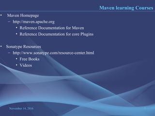 November 14, 2016 7
• Maven Homepage
– http://maven.apache.org
• Reference Documentation for Maven
• Reference Documentation for core Plugins
• Sonatype Resources
– http://www.sonatype.com/resource-center.html
• Free Books
• Videos
Maven learning Courses
 