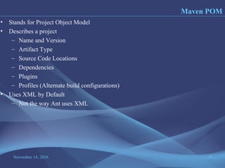 November 14, 2016 8
• Stands for Project Object Model
• Describes a project
– Name and Version
– Artifact Type
– Source Code Locations
– Dependencies
– Plugins
– Profiles (Alternate build configurations)
• Uses XML by Default
– Not the way Ant uses XML
Maven POM
 