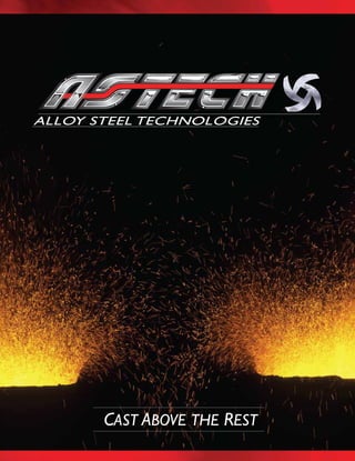 CAST ABOVE THE REST
ALLOY STEEL TECHNOLOGIES
ALLOY STEEL TECHNOLOGIES
ASTECH - ALLOY STEEL TECHNOLOGY
5512 Scotch Rd., P.O. Box 158 •Vassar, MI 48768 • 1-800-327-8474 • Fax 989-823-7214
www.astechcast.com • jhughes@astechblast.com
ALLOYS CAST BY ASTECH, INC.
This is a list of alloys most commonly poured. Please contact ASTECH representatives for the casting potential
of other alloys, either iron or steel. Composition limits can be modified by mutual agreement between customer
and ASTECH.
ABRASION-RESISTANT SPECIALTY ALLOYS
--xaM03.002.3-05.102.1-05.0xaM00.10.81-0.4106.3-04.2*sepyT3-51
27 Cr.Types* 1.90-2.90 26.0-30.0 1.00 Max 0.50-1.20 1.20 Max 0.50 Max --
VE-7* 0.90-1.65 3.40-4.00 1.00 Max 0.40-0.80 6.20-6.80 -- W-5.30-5.80
S-0.04 Max
550 MN 1.00-1.25 0.50 Max 0.15-0.30 11.50-13.50 -- -- P-0.07Max
CARBON / LOW ALLOY STEELS
1000 Series 0.17-0.50 0.40 Max 0.80 Max 0.70 Max 0.20 Max 0.50 Max --
4100 Series 0.27-0.43 0.80-1.20 0.80 Max 0.40-1.00 0.15-0.25 -- --
8600 Series 0.17-0.43 0.40-0.60 0.80 Max 0.60-1.00 0.15-0.25 0.35-0.75 --
HEAT-RESISTANT ALLOYS
CY40 0.30-0.35 15.0-17.0 2.25-2.50 1.50 Max 0.50 Max Balance --
HH (25-12) 0.20-0.50 24..0-28.0 2.00 Max 2.00 Max 0.50 Max 11.0-14.0 --
HP Mod 0.40-0.50 24.0-26.0 1.75-2.00 0.50 Max 0.50 Max 4.5-35.25 --
HK (25-20) 0.20-0.60 24.0-28.0 2.00 Max 2.00 Max 0.50 Max 18.0-22.0 --
HT (35-15) 0.35-0.75 15.0-19.0 2.50 Max 2.00 Max 0.50 Max 33.0-37.0 --
HN (20-25) 0.35-0.50 19.0-23.0 1.75 Max 2.00 Max -- 24.0-27.0 --
CORROSION-RESISTANT ALLOYS
CF-20 (302) 0.20 Max 18.0-21.0 2.00 Max 1.50 Max -- 8.0-11.0 --
CF-16FA (303) 0.16 Max 18.0-21.0 2.00 Max 1.50 Max 0.40-0.80 9.0-12.0 S-0.20-0.40
CF-8 0.08 Max 18.0-21.0 2.00 Max 1.50 Max -- 8.0-11.0 --
CF-8M (316) 0.08 Max 18.0-21.0 2.00 Max 1.50 Max 2.0-3.0 9.0-12.0 --
CF-8C 0.08 Max 18.0-21.0 2.00 Max 1.50 Max -- 9.0-12.0 Cb-0.40-1.00
*Composition limits will vary with section size or application
Material Carbon Chrome Silicon Manganese Moly Nickel Other
• At Astech our people question and challenge the norm.
• We nurture develop and implement innovative ideas and solutions.
• We corporately embrace each new customer with a common
tenacity- determination and focus to consistently exceed expectations.
• We embrace a corporate culture that all things are possible!
Nothing is Impossible!
We are Astech….Let us work for you
POWERING OUR FUTURE THROUGH ENTREPRENURIAL SPIRIT
 