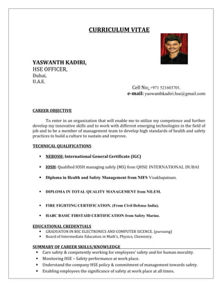 CURRICULUM VITAE
YASWANTH KADIRI,
HSE OFFICER,
Dubai,
U.A.E.
Cell No: +971 521603701.
e-mail: yaswanthkadiri.hse@gmail.com
CAREER OBJECTIVE
To enter in an organization that will enable me to utilize my competence and further
develop my innovative skills and to work with different emerging technologies in the field of
job and to be a member of management team to develop high standards of health and safety
practices to build a culture to sustain and improve.
TECHNICAL QUALIFICATIONS
 NEBOSH: International General Certificate (IGC)
 IOSH: Qualified IOSH managing safely (MS) from QHSE INTERNATIONAL DUBAI
 Diploma in Health and Safety Management from NIFS Visakhapatnam.
 DIPLOMA IN TOTAL QUALITY MANAGEMENT from NILEM.
 FIRE FIGHTING CERTIFICATION. (From Civil Defense India).
 HABC BASIC FIRSTAID CERTIFICATION from Safety Marine.
EDUCATIONAL CREDENTIALS
 GRADUATON IN BSC ELECTRONICS AND COMPUTER SICENCE. (pursuing)
 Board of Intermediate Education in Math’s, Physics, Chemistry.
SUMMARY OF CAREER SKILLS/KNOWLEDGE
 Care safety & competently working for employees’ safety and for human morality.
 Monitoring HSE – Safety performance at work place.
 Understand the company HSE policy & commitment of management towards safety.
 Enabling employees the significance of safety at work place at all times.
 