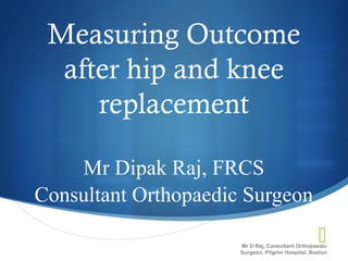 
Measuring Outcome
after hip and knee
replacement
Mr Dipak Raj, FRCS
Consultant Orthopaedic Surgeon
Mr D Raj, Consultant Orthopaedic
Surgeon, Pilgrim Hospital, Boston
 