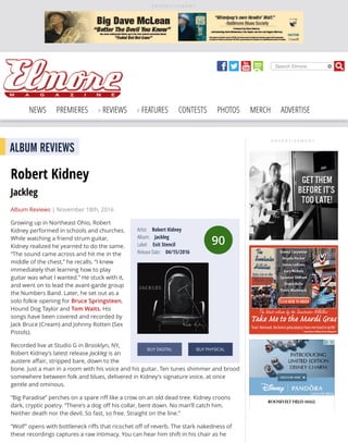 A D V E R T I S E M E N T
Search Elmore
NEWS PREMIERES REVIEWS FEATURES CONTESTS PHOTOS MERCH ADVERTISE
A D V E R T I S E M E N T
90
Artist: Robert Kidney
Album: Jackleg
Label: Exit Stencil
Release Date: 04/15/2016
BUY DIGITAL BUY PHYSICAL
ALBUM REVIEWS
Robert Kidney
Jackleg
Album Reviews | November 18th, 2016
Growing up in Northeast Ohio, Robert
Kidney performed in schools and churches.
While watching a friend strum guitar,
Kidney realized he yearned to do the same.
“The sound came across and hit me in the
middle of the chest,” he recalls. “I knew
immediately that learning how to play
guitar was what I wanted.” He stuck with it,
and went on to lead the avant-garde group
the Numbers Band. Later, he set out as a
solo folkie opening for Bruce Springsteen,
Hound Dog Taylor and Tom Waits. His
songs have been covered and recorded by
Jack Bruce (Cream) and Johnny Rotten (Sex
Pistols).
Recorded live at Studio G in Brooklyn, NY,
Robert Kidney’s latest release Jackleg is an
austere aﬀair, stripped bare, down to the
bone. Just a man in a room with his voice and his guitar. Ten tunes shimmer and brood
somewhere between folk and blues, delivered in Kidney’s signature voice, at once
gentle and ominous.
“Big Paradise” perches on a spare riﬀ like a crow on an old dead tree. Kidney croons
dark, cryptic poetry. “There’s a dog oﬀ his collar, bent down. No man’ll catch him.
Neither death nor the devil. So fast, so free. Straight on the line.”
“Wolf” opens with bottleneck riﬀs that ricochet oﬀ of reverb. The stark nakedness of
these recordings captures a raw intimacy. You can hear him shift in his chair as he
 