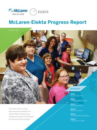 McLaren-Elekta Progress Report
This report is first in a series
describing projects related to the
implementation of Elekta cancer
management solutions at the Barbara
Ann Karmanos Cancer Institute.
PAGE 3
Journey to the Cloud
PAGE 6
Exceptional care everywhere
PAGE 8
Moving ahead united
PAGE 10
Model for the future
PAGE 12
The indispensable change agent
PAGE 14
A vigilant eye on quality
HIGHLIGHTS
Summer 2015
 