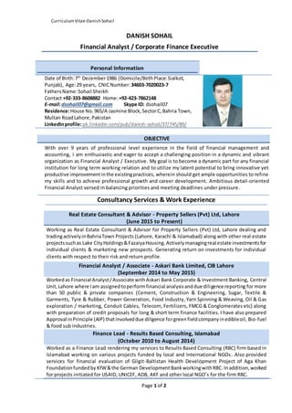 CurriculumVitae-Danish Sohail
Page 1 of 2
DANISH SOHAIL
Financial Analyst / Corporate Finance Executive
Personal Information
Date of Birth:7th
December1986 (Domicile/BirthPlace:Sialkot,
Punjab), Age:29 years, CNICNumber:34603-7020023-7
FathersName:Sohail Sheikh
Contact +92-333-8608882 Home:+92-423-7862148
E-mail:dsohail07@gmail.com Skype ID: dsohail07
Residence:House No. 965/A Jasmine Block, SectorC, Bahria Town,
Multan RoadLahore,Pakistan
LinkedInprofile:pk.linkedin.com/pub/danish-sohail/37/745/89/
OBJECTIVE
With over 9 years of professional level experience in the field of financial management and
accounting, I am enthusiastic and eager to accept a challenging position in a dynamic and vibrant
organization as Financial Analyst / Executive. My goal is to become a dynamic part for any financial
institution for long term working relation and to utilize my latent potential to bring innovative yet
productive improvementinthe existingpractices, wherein should get ample opportunities to refine
my skills and to achieve professional growth and career development. Ambitious detail-oriented
Financial Analyst versed in balancing priorities and meeting deadlines under pressure.
Consultancy Services & Work Experience
Real Estate Consultant & Advisor - Property Sellers (Pvt) Ltd, Lahore
(June 2015 to Present)
Working as Real Estate Consultant & Advisor for Property Sellers (Pvt) Ltd, Lahore dealing and
tradingactivelyinBahriaTown Projects (Lahore, Karachi & Islamabad) along with other real estate
projectssuchas Lake CityHoldings&FazaiyaHousing.Activelymanagingreal estate investmentsfor
individual clients & marketing new prospects. Generating return on investments for individual
clients with respect to their risk and return profile.
Financial Analyst / Associate - Askari Bank Limited, CIB Lahore
(September 2014 to May 2015)
Workedas Financial Analyst/Associate withAskari Bank Corporate & Investment Banking, Central
Unit,Lahore where Iam assignedtoperformfinancial analysisanddue diligence reporting for more
than 50 public & private companies (Cement, Construction & Engineering, Sugar, Textile &
Garments, Tyre & Rubber, Power Generation, Food Industry, Yarn Spinning & Weaving, Oil & Gas
exploration / marketing, Conduit Cables, Telecom, Fertilizers, FMCG & Conglomerates etc) along
with preparation of credit proposals for long & short term finance facilities. I have also prepared
Approval inPrinciple (AIP) thatinvolveddue diligence forgreenfieldcompanyinedibleoil, Bio-fuel
& food sub industries.
Finance Lead - Results Based Consulting, Islamabad
(October 2010 to August 2014)
Worked as a Finance Lead rendering my services to Results Based Consulting (RBC) firm based in
Islamabad working on various projects funded by local and International NGOs. Also provided
services for financial evaluation of Gilgit-Baltistan Health Development Project of Aga Khan
Foundationfundedby KfW&the German Development BankworkingwithRBC.Inaddition,worked
for projects initiated for USAID, UNICEF, ADB, AKF and other local NGO’s for the firm RBC.
 