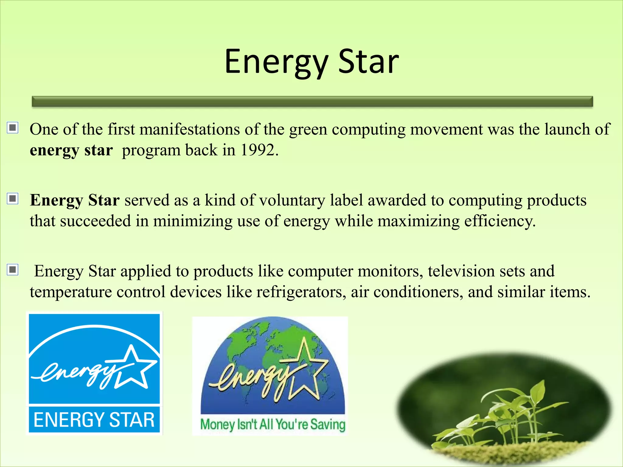 Energy Star
One of the first manifestations of the green computing movement was the launch of
energy star program back in 1992.
Energy Star served as a kind of voluntary label awarded to computing products
that succeeded in minimizing use of energy while maximizing efficiency.
Energy Star applied to products like computer monitors, television sets and
temperature control devices like refrigerators, air conditioners, and similar items.
 