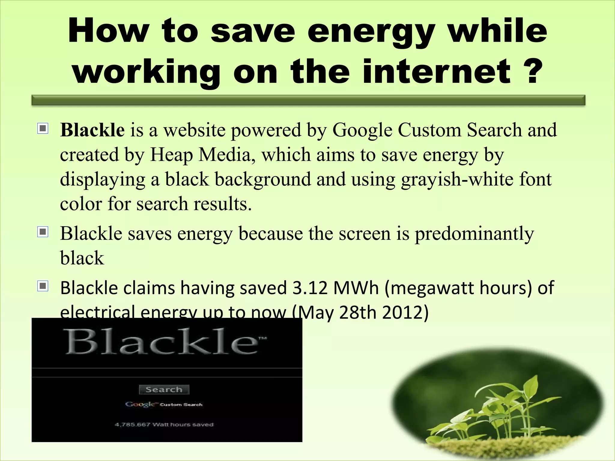 How to save energy while
working on the internet ?
Blackle is a website powered by Google Custom Search and
created by Heap Media, which aims to save energy by
displaying a black background and using grayish-white font
color for search results.
Blackle saves energy because the screen is predominantly
black
Blackle claims having saved 3.12 MWh (megawatt hours) of
electrical energy up to now (May 28th 2012)
 