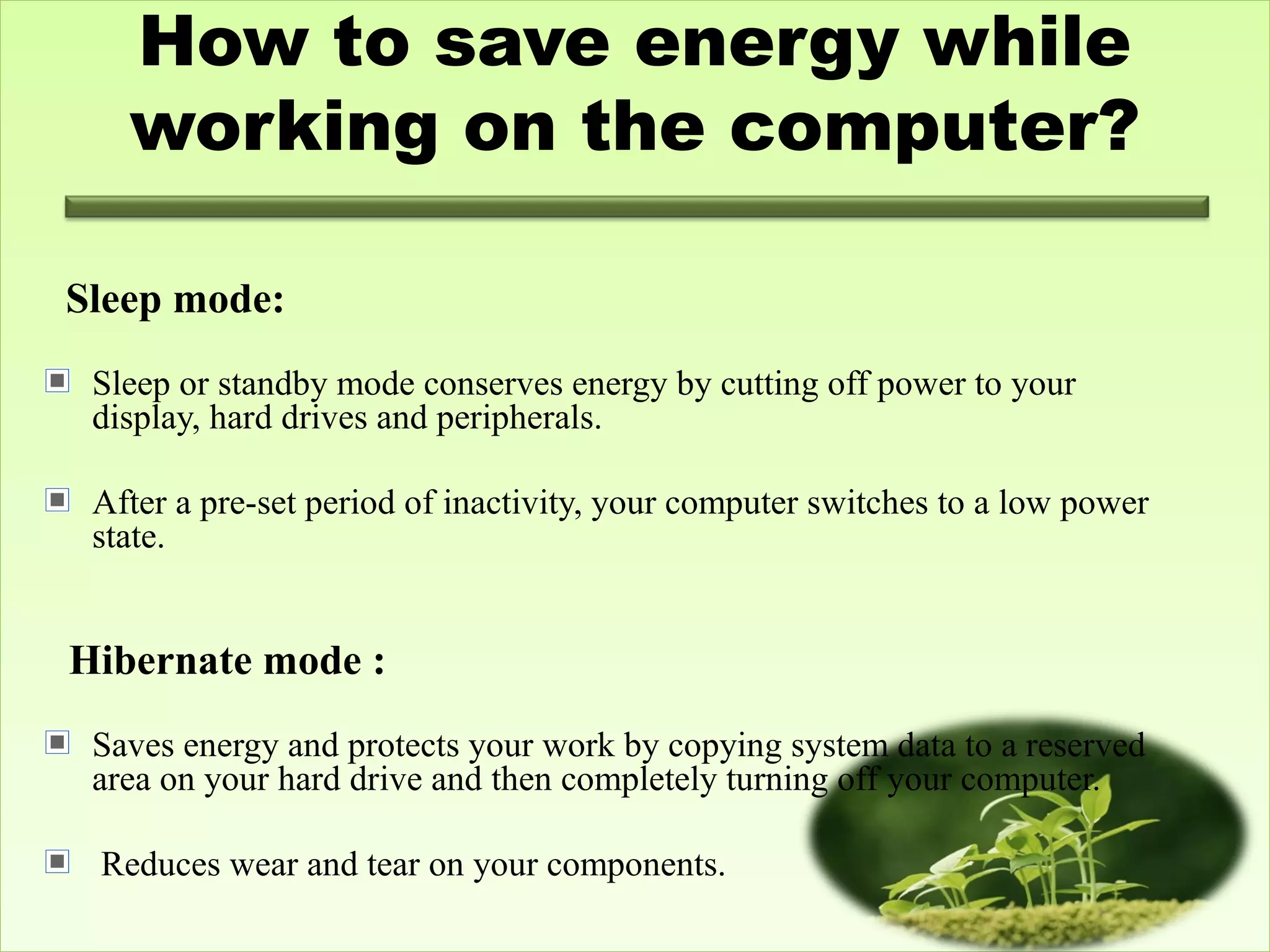 How to save energy while
working on the computer?
 
Sleep mode:
Sleep or standby mode conserves energy by cutting off power to your
display, hard drives and peripherals.
After a pre-set period of inactivity, your computer switches to a low power
state.
Hibernate mode :
Saves energy and protects your work by copying system data to a reserved
area on your hard drive and then completely turning off your computer.
Reduces wear and tear on your components.
 