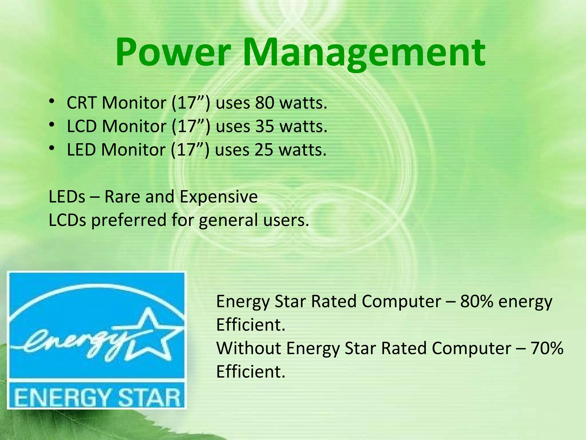 Power managementPower Management
• CRT Monitor (17”) uses 80 watts.
• LCD Monitor (17”) uses 35 watts.
• LED Monitor (17”) uses 25 watts.
LEDs – Rare and Expensive
LCDs preferred for general users.
Energy Star Rated Computer – 80% energy
Efficient.
Without Energy Star Rated Computer – 70%
Efficient.
 