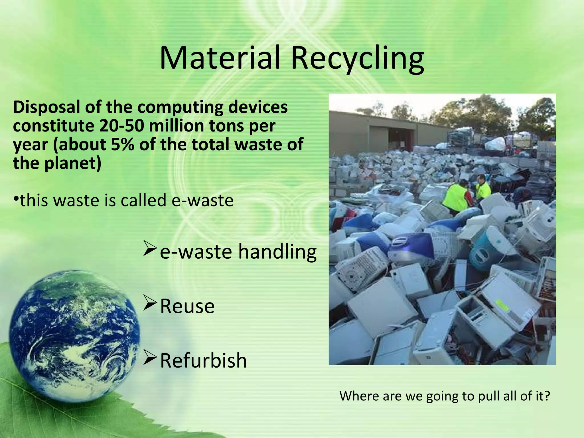Material Recycling
Disposal of the computing devices
constitute 20-50 million tons per
year (about 5% of the total waste of
the planet)
•this waste is called e-waste
Where are we going to pull all of it?
e-waste handling
Reuse
Refurbish
 