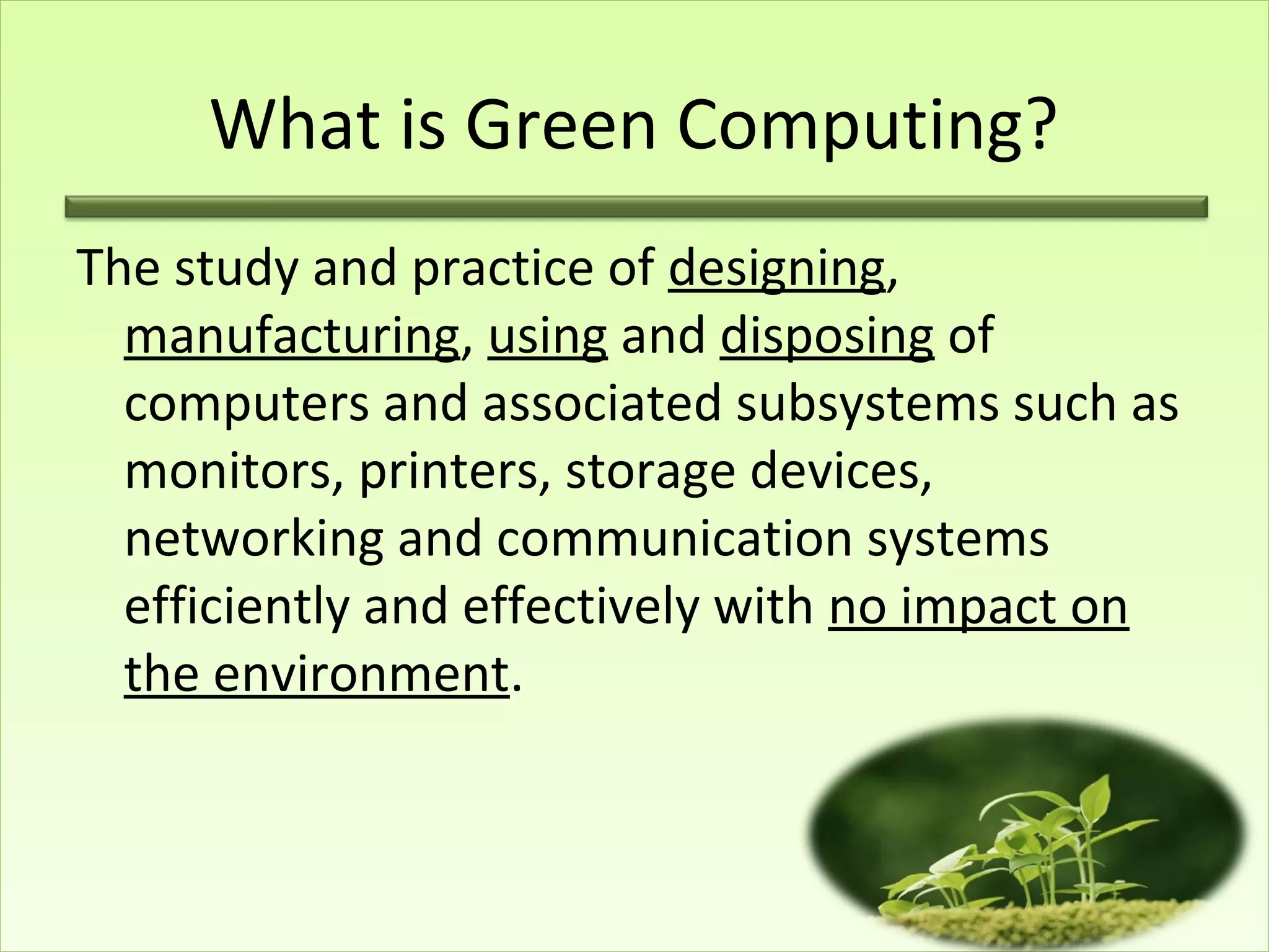 What is Green Computing?
The study and practice of designing,
manufacturing, using and disposing of
computers and associated subsystems such as
monitors, printers, storage devices,
networking and communication systems
efficiently and effectively with no impact on
the environment.
 