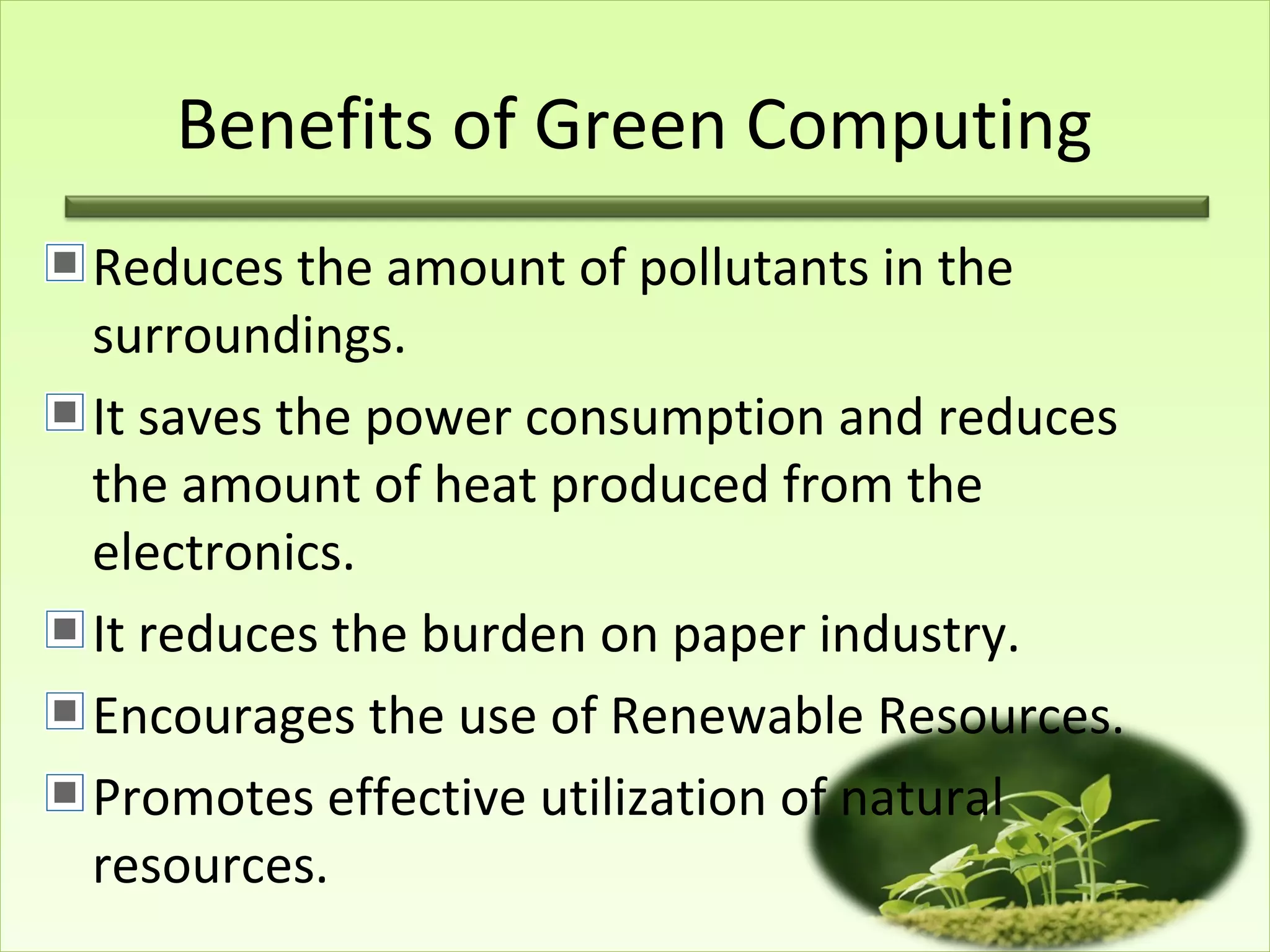 Benefits of Green Computing
Reduces the amount of pollutants in the
surroundings.
It saves the power consumption and reduces
the amount of heat produced from the
electronics.
It reduces the burden on paper industry.
Encourages the use of Renewable Resources.
Promotes effective utilization of natural
resources.
 