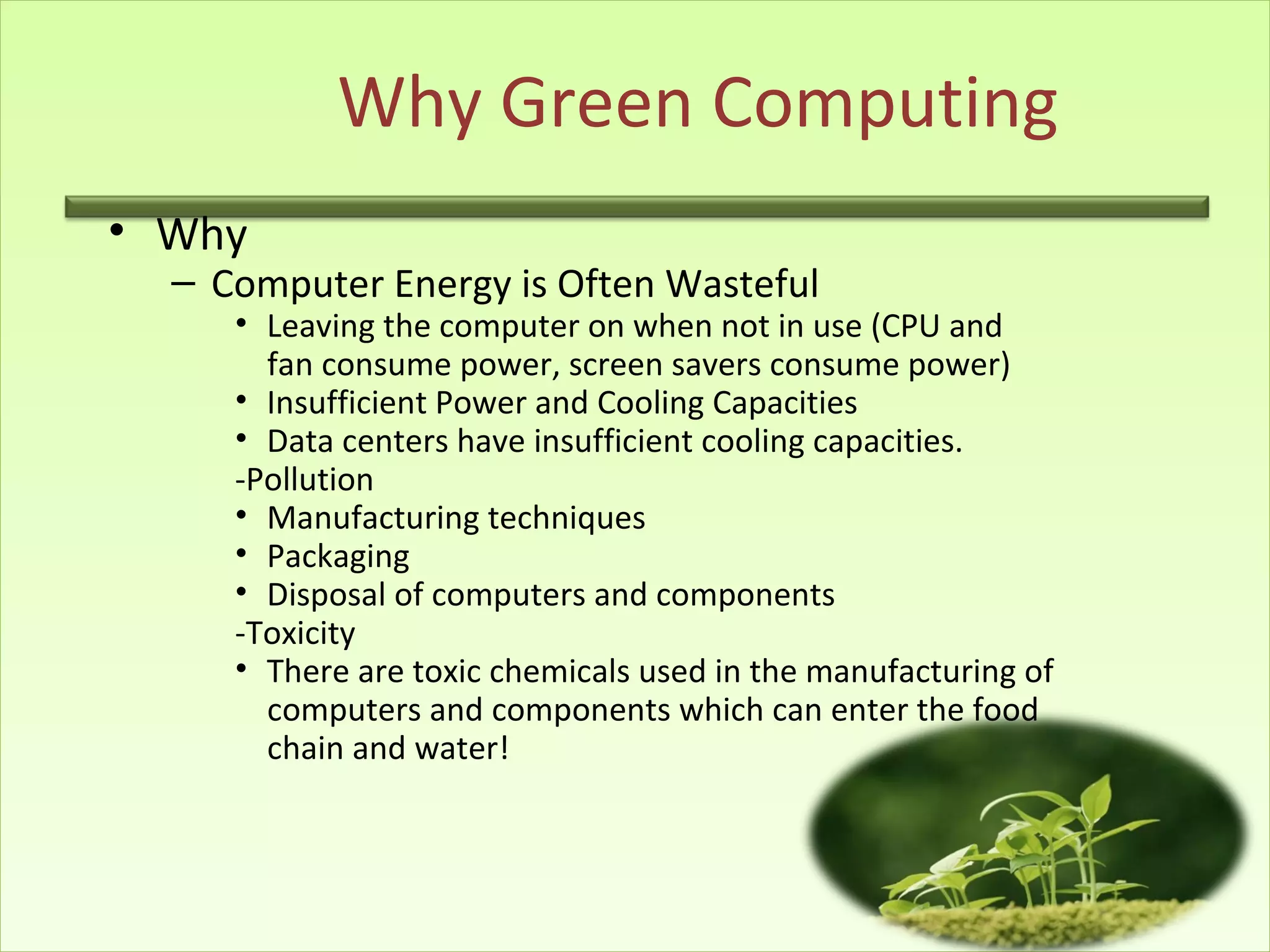 Why Green Computing
• Why
– Computer Energy is Often Wasteful
• Leaving the computer on when not in use (CPU and
fan consume power, screen savers consume power)
• Insufficient Power and Cooling Capacities
• Data centers have insufficient cooling capacities.
-Pollution
• Manufacturing techniques
• Packaging
• Disposal of computers and components
-Toxicity
• There are toxic chemicals used in the manufacturing of
computers and components which can enter the food
chain and water!
 