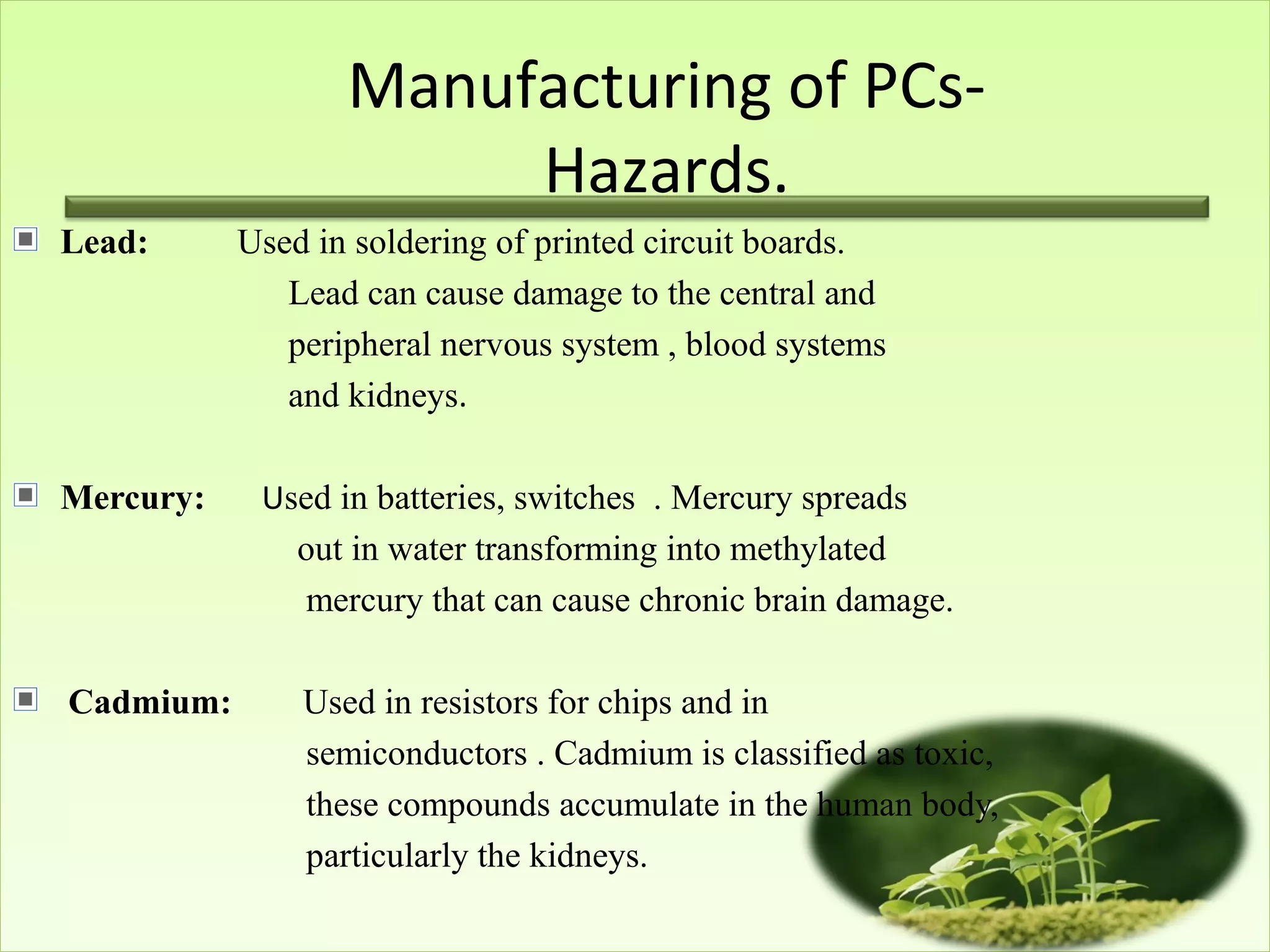 Manufacturing of PCs-
Hazards.
Lead: Used in soldering of printed circuit boards.
Lead can cause damage to the central and
peripheral nervous system , blood systems
and kidneys.
Mercury: Used in batteries, switches . Mercury spreads
out in water transforming into methylated
mercury that can cause chronic brain damage.
Cadmium: Used in resistors for chips and in
semiconductors . Cadmium is classified as toxic,
these compounds accumulate in the human body,
particularly the kidneys.
 
