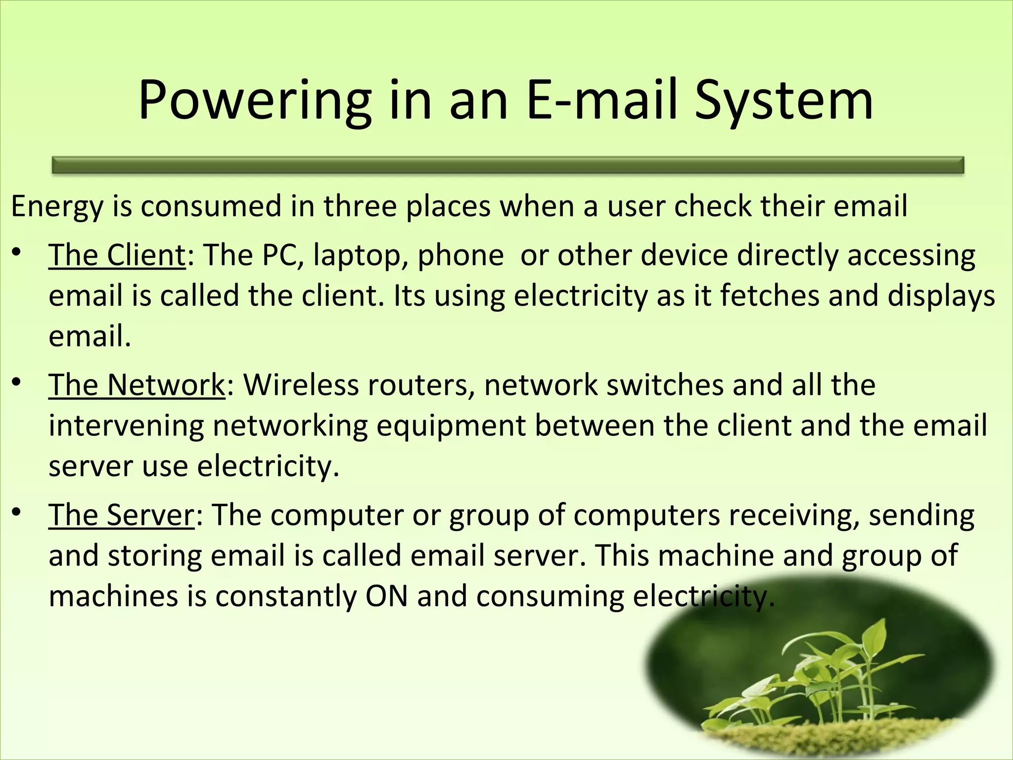 Powering in an E-mail System
Energy is consumed in three places when a user check their email
• The Client: The PC, laptop, phone or other device directly accessing
email is called the client. Its using electricity as it fetches and displays
email.
• The Network: Wireless routers, network switches and all the
intervening networking equipment between the client and the email
server use electricity.
• The Server: The computer or group of computers receiving, sending
and storing email is called email server. This machine and group of
machines is constantly ON and consuming electricity.
 