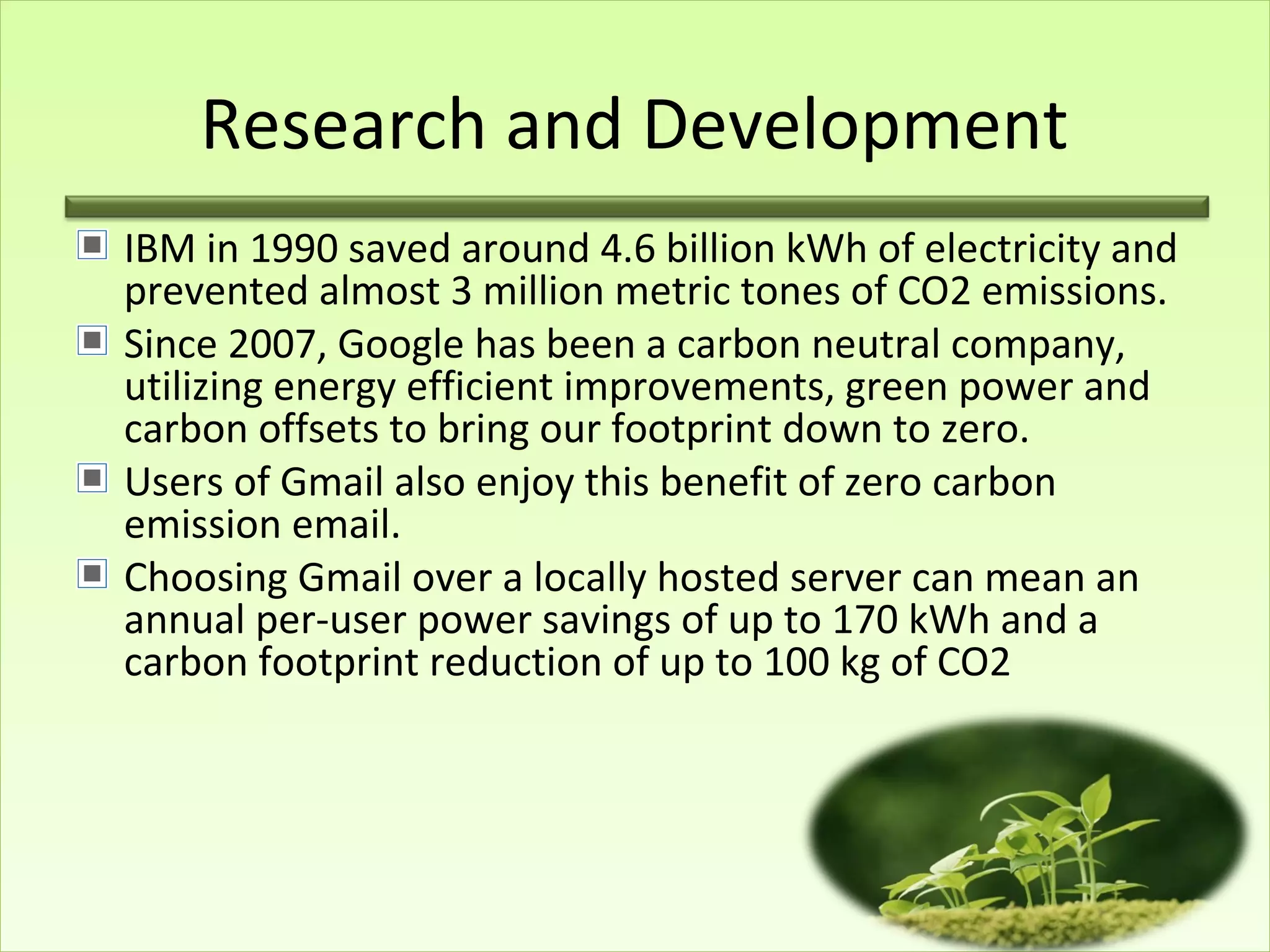 Research and Development
IBM in 1990 saved around 4.6 billion kWh of electricity and
prevented almost 3 million metric tones of CO2 emissions.
Since 2007, Google has been a carbon neutral company,
utilizing energy efficient improvements, green power and
carbon offsets to bring our footprint down to zero.
Users of Gmail also enjoy this benefit of zero carbon
emission email.
Choosing Gmail over a locally hosted server can mean an
annual per-user power savings of up to 170 kWh and a
carbon footprint reduction of up to 100 kg of CO2
 