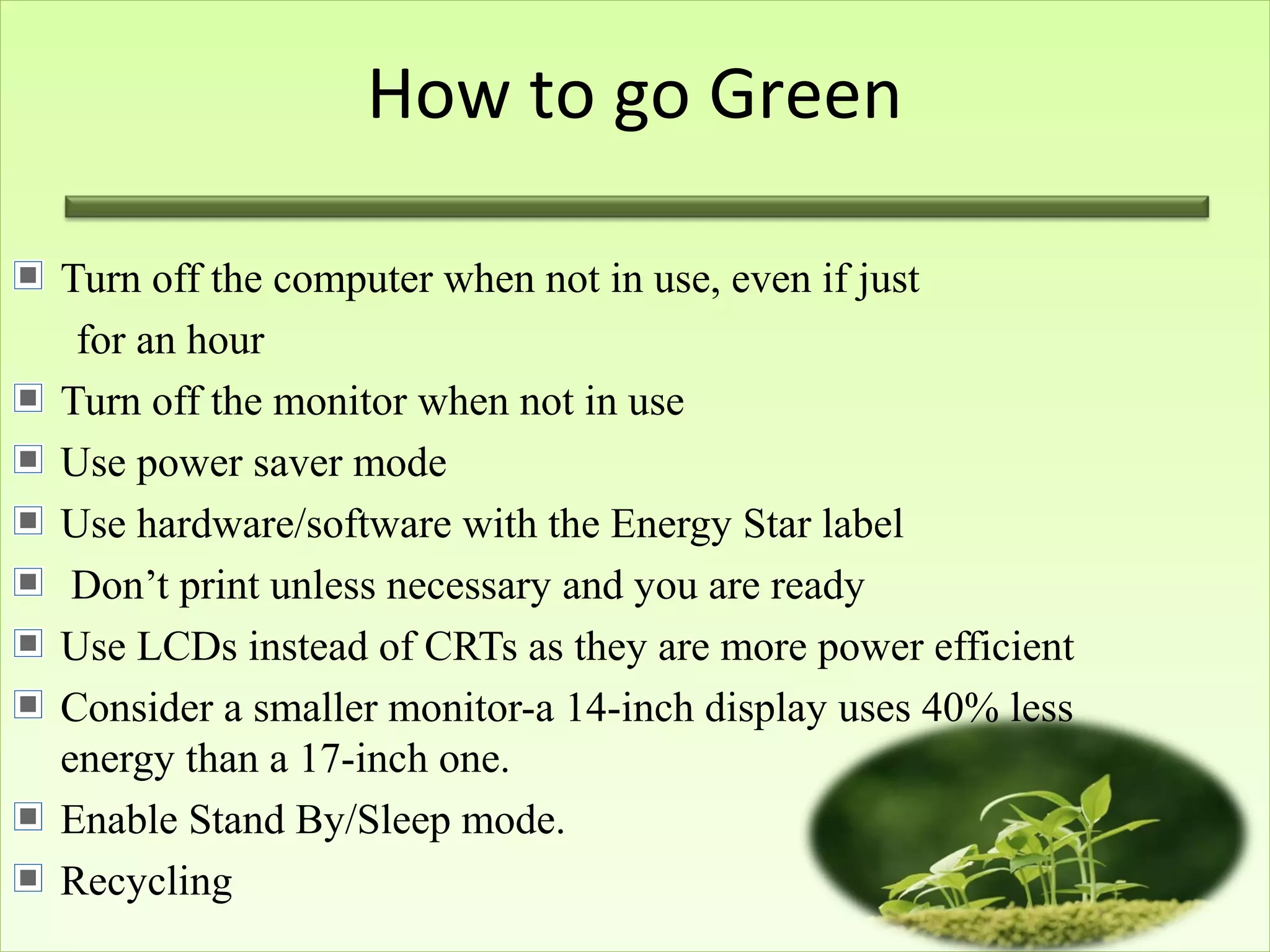 How to go Green
Turn off the computer when not in use, even if just
for an hour
Turn off the monitor when not in use
Use power saver mode
Use hardware/software with the Energy Star label
Don’t print unless necessary and you are ready
Use LCDs instead of CRTs as they are more power efficient
Consider a smaller monitor-a 14-inch display uses 40% less
energy than a 17-inch one.
Enable Stand By/Sleep mode.
Recycling
 