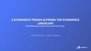 6 ECOMMERCE TRENDS ALTERING THE ECOMMERCE
LANDSCAPE
And changing which strategies work, why and for how long...
PRESENTED BY: Topher DeRosia
 