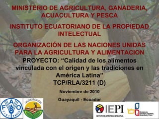PROYECTO: “Calidad de los alimentos
vinculada con el origen y las tradiciones en
América Latina”
TCP/RLA/3211 (D)
Noviembre de 2010
Guayaquil - Ecuador
MINISTERIO DE AGRICULTURA, GANADERIA,
ACUACULTURA Y PESCA
INSTITUTO ECUATORIANO DE LA PROPIEDAD
INTELECTUAL
ORGANIZACIÓN DE LAS NACIONES UNIDAS
PARA LA AGRICULTURA Y ALIMENTACION
 