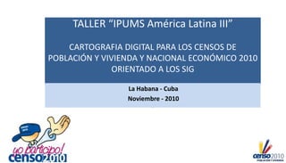 TALLER “IPUMS América Latina III”
CARTOGRAFIA DIGITAL PARA LOS CENSOS DE
POBLACIÓN Y VIVIENDA Y NACIONAL ECONÓMICO 2010
ORIENTADO A LOS SIG
La Habana - Cuba
Noviembre - 2010
 