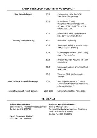 EXTRA CURICULUM ACTIVITIES & ACHIEVEMENT
Sime Darby Industrial 2016 Participant of 10KM Run 2016
Sime Darby Group Games
2016 Internal Audit Training
Intergrated Management System
ISO 9001 : 2015, ISO 14001 : 2015 &
OHSAS 18001 :2007
2016 Participant of Dawn Jam Charity Run
Sime Darby Industrial Sdn Bhd
University Malaysia Pahang 2015 Production Engineering
2015 Secretary of Society of Manufacturing
& Mechatronics (SMACH)
2013 Student Representative Council (MPP)
Exco of Woman Affair
2013 Director of Sport & Activities for TAHA
Carnival 2.0
2012 Secretary of Logistics & Technical Unit
MIND’S 13
2012 Volunteer TAHA for Community
Services
Johor Technical Matriculation College 2012 Marching Competition in “Karnival
Kokurikulum Matrikulasi Kementerian
Pelajaran Malaysia “
Sekolah Menengah Teknik Gombak 2009 -2010 Marching Competition Police Cadet
REFERENCES
Dr Zamzuri Bin Hamedon
Senior Lecturer / Final Year Project Supervisor
Contact No : 012-2220746
Mr Mohd Noornasrul Bin Jaffery
Head of Manager (Asia)
Sustainability Quality Management Department
Sime Darby Industrial Sdn Bhd
Contact No: +603-8068 8642
Flytech Engineering Sdn Bhd
Contact No : 03 – 3884 2884
 