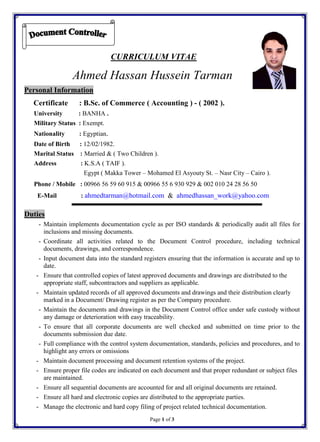 Page 1 of 3
CURRICULUM VITAE
Ahmed Hassan Hussein Tarman
Personal Information
Certificate : B.Sc. of Commerce ( Accounting ) - ( 2002 ).
University : BANHA .
Military Status : Exempt.
Nationality : Egyptian.
Date of Birth : 12/02/1982.
Marital Status : Married & ( Two Children ).
Address : K.S.A ( TAIF ).
Egypt ( Makka Tower – Mohamed El Asyouty St. – Nasr City – Cairo ).
Phone / Mobile : 00966 56 59 60 915 & 00966 55 6 930 929 & 002 010 24 28 56 50
E-Mail : ahmedtarman@hotmail.com & ahmedhassan_work@yahoo.com
Duties
- Maintain implements documentation cycle as per ISO standards & periodically audit all files for
inclusions and missing documents.
- Coordinate all activities related to the Document Control procedure, including technical
documents, drawings, and correspondence.
- Input document data into the standard registers ensuring that the information is accurate and up to
date.
- Ensure that controlled copies of latest approved documents and drawings are distributed to the
appropriate staff, subcontractors and suppliers as applicable.
- Maintain updated records of all approved documents and drawings and their distribution clearly
marked in a Document/ Drawing register as per the Company procedure.
- Maintain the documents and drawings in the Document Control office under safe custody without
any damage or deterioration with easy traceability.
- To ensure that all corporate documents are well checked and submitted on time prior to the
documents submission due date.
- Full compliance with the control system documentation, standards, policies and procedures, and to
highlight any errors or omissions
- Maintain document processing and document retention systems of the project.
- Ensure proper file codes are indicated on each document and that proper redundant or subject files
are maintained.
- Ensure all sequential documents are accounted for and all original documents are retained.
- Ensure all hard and electronic copies are distributed to the appropriate parties.
- Manage the electronic and hard copy filing of project related technical documentation.
 