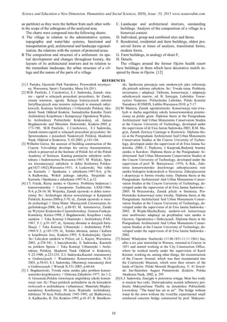 an partition) as they were the farthest from each other with-
in the scope of the subregions of the analyzed area.
The charts were composed into the following sheets:
A The village in relation to the administrative system,
topographic and water/lake systems, functional and
transportation grid, architectural and landscape regional-
ization, the relations with the system of protected areas.
B The composition and structure of a settlement: its spa-
tial development and changes throughout history, the
layouts of its architectural interiors and its relation to
the immediate landscape, the urban structure of a vil-
lage and the names of the parts of a village
C. Landscape and architectural interiors, outstanding
buildings. Analysis of the composition of a village in a
historical context.
D. Individual, group and combined sites and farms.
F. Residential, residential and farm buildings, oldest pre-
served forms at times of analysis, transitional forms,
modern forms.
G. Farm buildings, in analogy of sheet F,
H. Details.
The villages around the former Ojców health resort
have buildings in them which have decorative motifs in-
spired by those in Ojców. [12]
REFERENCES
[1] J. Partyka, Ojcowski Park Narodowy. Przewodnik turystycz-
ny, Warszawa, Sport i Turystyka, Muza SA-2011.
[2] M.B. Pawlicki, J. Czechowicz, E.J. Sadowska, Zamek- mia-
sto - ogród w relacjach przeszłość przyszłości, In/ Zamki,
miasta warowne, ogrody. Relacje historycznych założeń
fortyfikacyjnych oraz terenów zielonych w miastach zabyt-
kowych, Komisja Architektury i Urbanistyki Polskiej Aka-
demii Nauk Oddział Kraków, Samodzielna Katedra Teorii
Architektury Krajobrazu i Kompozycji Ogrodowej Wydzia-
łu Architektury Politechniki Krakowskiej, ed. Janusz
Bogdanowski and Mirosław Holewiński, Kraków-2002 p.
173-190; M.B. Pawlicki, J. Czechowicz, E.J. Sadowska,
Zamek-miasto-ogród w relacjach przeszłość przyszłości /In/
Sprawozdania z posiedzeń Naukowych Polskiej Akademii
Nauk. Oddział w Krakowie, V.45-2003, p.143-144.
[3] Wilhelm Giersz, the assessor of building construction of the
Cracow Voivodship develops his survey documentation,
which is preserved at the Institute of Polish Art of the Polish
Academy of Sciences. Katalog pomiarów zabytków archi-
tektury i budownictwa-Warszawa-1967; M. Walicki, Spra-
wa inwentaryzacji zabytków w dobie Królestwa Polskie-
go(1827-1862),Warszawa-1931; A. Laskowski, Nie tylko
na Karmelu // Spotkania z zabytkami-1997-N.6, p.36;
A. Radłowska, Wokół jednego zabytku, Stryjeński na
Karmelu //Spotkania z zabytkami-1997-N.2, p.12.
[4] J.T. Frazik, Ruiny zamku w Ojcowie. Problemy badawcze i
konserwatorskie // Czasopismo Techniczne, LXXI-1966-
N.4, p.28-34; M. Wojenka, Zamek ojcowski w dobie nowo-
żytnej /In:/ Archeologia okresu nowożytnego w Karpatach
Polskich, Krosno-2008-p.3-70, id., Zamek ojcowski w świe-
tle archeologii // Alma Mater. Miesięcznik Uniwersytetu Ja-
giellońskiego-2008, Iss.1, p.88-93; M. Antoniewicz, Zamki
na Wyżynie Krakowsko-Częstochowskiej. Geneza-Funkcje-
Konteksty, Kielce-1998; J. Bogdanowski, Krajobraz i ruiny
zamków // Teka Komisji Urbanistyki i Architektury PAN-
1967, V.1, p.91-107; id., Systemy obronne w dziejach forty-
fikacji // Teka Komisji Urbanistyki i Architektury PAN-
1969-V.3, p.145-159; id., Sztuka obronna, natura i kultura
w krajobrazie Jury, Kraków-1993; S. Kołodziejski, Ojców
/In:/ Leksykon zamków w Polsce, ed. L. Kajzer, Warszawa-
2003, p.338-341; J. Janczykowski, E. Sadowska, Kasztele
na polskim Spiszu // Teka Komisji Urbanistyki i Archi-
tektury Polskiej Akademii Nauk Oddział w Krakowie,
V.22-1988, p.223-235; E.J. Sadowska,Kasztel renesansowy
w Graboszycach // Wiadomości Konserwatorskie, N.14-
2003, p.58-63; E.J. Sadowska, Oboronnyj renesansnyj dwir
u Graboszycach // Wisnyk N.531-2005, p.60-64.
[5] J. Bogdanowski, Trwała ruina zamku jako problem konser-
watorsko-krajobrazowy // Ochrona Zabytków-1977, Iss.1-2;
A. Gruszecki,Polskie rozwinięcie angielskiej szkoły konser-
wacji ruin /In:/ Prace polskich architektów na tle kierunków
twórczych w architekturze i urbanistyce. Materiały Między-
narodowej Konferencji 50 lecia Wydziału Architektury.
Jubileusz 50 lecia Politechniki 1945-1995, ed. Białkiewicz,
A. Kadłuczka, B. Zin, Kraków-1995, p.41-47; R. Barełkow-
ski, Społeczna percepcja ruin zamkowych jako referencja
dla potrzeb ochrony zabytków /In:/ Trwała ruina. Problemy
utrzymania i adaptacji. Ochrona, konserwacja i adaptacja
zabytkowych murów, ed. B. Szmygin, Lubelskie Towar-
zystwo Naukowe. Politechnika Lubelska. Polski Komitet
Narodowy ICOMOS, Lublin-Warszawa-2010, p.7-17.
[6] M. Mamica, Zamek ogrodzieniecki. Konserwacja ruin trwa-
łych w duchu angielskiej szkoły konserwatorskiej przenie-
sionej na polski grunt. Diploma thesis at the Postgraduate
Architectural And Urban Monuments Conservation Studies
at the Cracow University of Technology, developed under
the supervision of dr Ewa Janina Sadowska-2003; R.M. Ma-
gryś, Zamek Zawiszy Czarnego w Rożnowie. Diploma the-
sis at the Postgraduate Architectural And Urban Monuments
Conservation Studies at the Cracow University of Techno-
logy, developed under the supervision of dr Ewa Janina Sa-
dowska -2004; C. Piętkowa, J. Kacprzak,Budynek bramny
zamku w Korzkwi. Diploma thesis at the Postgraduate Ar-
chitectural And Urban Monuments Conservation Studies at
the Cracow University of Technology, developed under the
supervision of prof. W. Borusiewicz -1976; A. Rok., Zało-
żenia konserwatorskie docelowego zabezpieczenia ruin
zamku biskupów krakowskich w Siewierzu. Zabezpieczenie
i ekspozycja w formie trwałej ruiny. Diploma thesis at the
Postgraduate Architectural And Urban Monuments Conser-
vation Studies at the Cracow University of Technology, de-
veloped under the supervision of dr Ewa Janina Sadowska -
2005; M. Stryszowska, Zamek pilicki w Smoleniu. Pro-
blematyka konserwacji ruiny trwałej. Diploma thesis at the
Postgraduate Architectural And Urban Monuments Conser-
vation Studies at the Cracow University of Technology, de-
veloped under the supervision of dr Ewa Janina Sadowska -
2003; B. Wojda-Mucha,Ruiny zamków-ich konserwacja
oraz możliwości adaptacji na przykładzie ruin zamku w
Ojcowie, Ogrodzieńcu i Dobczycach. Diploma thesis at the
Postgraduate Architectural And Urban Monuments Conser-
vation Studies at the Cracow University of Technology, de-
veloped under the supervision of dr Ewa Janina Sadowska -
2002.
[7] Antoni Władysław Stacherski (11.06.1831-11.11.1861) has,
after a six year internship in Warsaw, returned to Cracow in
1851 and started working at the City Construction Office,
where he worked mostly under the supervision of Karol
Kremer, working on, among other things, the reconstruction
of the Cracow Arsenal, which was then incorporated into
the Czartoryski Museum, which were then owners of the
lands of Ojców. Polski Słownik Biograficzny, V. 41 Sowiń-
ski Jan-Stanisław August Poniatowski ,Kraków, Polska
Akademia Nauk, 2002, p. 295
[8] E.J. Sadowska, Zastygła w powietrzu wstęga. Most bez wody
w mieście bez rzeki. Doświadczalny mostek żelbetowy pro-
fesora Maksymiliana Thullie na dziedzińcu Politechniki
Lwowskiej .”The band has set in air”. The bridge without
water In the town without the river(the experimental small
reinforced concrete bridge constructed by prof. Maksymi-
10
Science and Education a New Dimension. Humanities and Social Sciences, III(9), Issue: 53, 2015 www.seanewdim.com
 