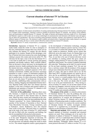 SOCIAL COMMUNICATIONS
Current situation of internet TV in Ukraine
S.O. Dobrova*
Institute of Journalism, Taras Shevchenko National University of Kyiv, Kyiv, Ukraine
*Corresponding author: snizhana.tarasenko@gmail.com
Paper received 02.05.15; Revised 06.06.15; Accepted for publication 06.08.15.
Abstract. The analysis of achievements and problems of creating and broadcasting Ukrainian Internet TV channels, considering their
use of modern online technologies. Attention is drawn to funding of Ukrainian Internet TV channels. The analysis of the establish-
ment and functioning of regional Internet TV channels. The stages of Internet and broadcast television media of Lviv, Kirovograd
and Mykolaiv regions as well as their use of various technologies of communication and interaction with Internet users and specta-
tors are taken into consideration. The issue of teaching young journalists (trainings, seminars, and webinars) to create Internet TV in
different regions of Ukraine rises. The attention is paid to quality and attractiveness of generated online media channels as separate
Ukrainian media market, the focus is on the content offered by modern Ukrainian Internet TV channels.
Keywords: Internet TV, media, transformation, communication, audience
Introduction. Appearance of Internet TV as a separate
media totally rocked the world. It is due to emergence of
this new communication resource that every citizen can not
only influence the Internet TV content, but also directly
participate in its creation. Despite all the advantages, crea-
tion of Internet television resources has some disadvantages
relating to anyone who creates and reviews online TV. The
relevance for the topic is due to the fact that Internet TV is
a new kind of media that is actively growing and gaining
popularity and friendly audience. Many scientific publica-
tions are devoted to classic television, its development and
operation, however, hardly anything has been written about
the internet television, including Ukrainian one. New tech-
nologies, opportunities, continued expansion of the infor-
mational environment, mobility and activeness encourage
journalists to create a variety of information products not
only in major cities with population over one million, but
also in smaller towns. It is due to the power of Internet, that
there are not only classic TV products, but also broadcast-
ing networks, establishing online communication with au-
diences, chatting, blogging and independent Internet televi-
sion. Regional media create their own Internet television
products, so the issue of analysis and research realities es-
tablishment and operation of Internet TV channels in dif-
ferent parts of our country is urgent.
Overview of the publications. Speaking about scien-
tific literature, it should be noted that on Internet TV
books are quite hard to find, because there are almost
none. Much has been written and researched on the clas-
sic television. Recently, there has been published the book
"Internet journalism" by Artem Zakharchenko, the re-
searcher of the Institute of Journalism at Kyiv National
Taras Shevchenko University. Foreign researchers, such
as Kalmykov, Amzin, Kokhanova, have also released
some works on this topic. Obviously there is a significant
gap in the study of the topic of Internet TV, which should
not only be filled with new researches and findings, but
also be accomplished with practical achievements.
Lyudmila Fedorchuk has mentioned the Internet TV top-
ic in her work "Perspective directions of television: TV
innternet". The scholar writes: "The combination of Inter-
net and television will radically change the world in which
we live. This mutual integration creates a great perspective
in the development of information technology, changing
the human mind. It replaces a passive user by a viewer who
is a co-creator of content that interests him. Russia has al-
ready created an interactive, flexible service system that
effectively serves the needs of users. In Ukraine there is no
single provider that would provide services IPTV »[6].
Thus, we see that in the case of internet television viewer
can contribute to creating content that gives certain ad-
vantages, making Internet TV more accessible, and this is a
significant achievement. The scientist Lyudmila Fedorchuk
also notes that: "Podcasting can be both: live and in record-
ed. On one hand, watching a program "live", the user can
have a real-time contact with the producer of the program
and get more information from him, ask questions to partic-
ipants of a show, take part in contests and so on. On the
other hand, IPTV recorded programs are stored in the ar-
chive site for an indefinitely long period of time. This al-
lows the viewer to re-watch program that he liked at any
time . Interactivity, although in less amount, is possible
even in this case. The viewer can decide what he would
like to see in the next transmission [6]. " Thus, having ar-
chives of online TV content, we can see that content of web
sites does not disappear, moreover anyone can have access
to Internet TV content at any convenient time, making In-
ternet TV mobile and extremely affordable.
The purpose of the article is to identify achievements
of Ukrainian Internet TV, trace the problems that arise
when creating content of Ukrainian Internet TV, to inves-
tigate perspectives of creation and development of re-
gional Ukrainian Internet TV channels and to track the
problem of broadcasting media in modern conditions. The
objective of the article is to analyze the current condition
of Ukrainian Internet TV market, investigate whether
Internet TV is regulated law, to consider the audience’s
influence on the formation of Internet content.
Materials and methods. While writing the article such
research methods as historical, conceptual and structural
analysis are used. These techniques are to be used in the
indication of subjects of Internet TV channels under con-
sideration. Let's try to understand what constitutes Internet
TV as a separate media and determine its specificity.
Online dictionary "Wikipedia" defines Internet TV as in-
ternet protocol television (TV online or on-line TV), a sys-
34
Science and Education a New Dimension. Humanities and Social Sciences, III(9), Issue: 53, 2015 www.seanewdim.com
 