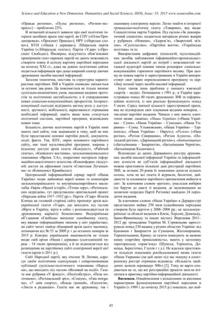 «Правда региона», «Пульс региона», «Регион-экс-
пресс») – приблизно 22%.
В незначній кількості заявили про свої політичні ін-
тереси засобами преси такі партії, як СПУ («Огни При-
днепровья», «Проспект Правды»), НРУ («Народне сло-
во»), КУН («Нація і держава»), Ліберальна партія
України («Ліберальна газета»), Партія «Удар» («Про-
спект Свободи»). Ймовірно, відсутність обов’язкових
примірників газет окремих партій не дають можливість
створити повну й цілісну картину партійної періодики
на початку ХХІ ст., адже на деяких політичних сайтах
подається інформація про дещо ширший спектр діючих
друкованих засобів масової інформації.
Загалом тематична, змістова та структурна характе-
ристика партійних ЗМІ в Україні очевидно змінюється
за останні два роки. Це пояснюється не тільки зміною
суспільно-економічних умов, масовими акціями проте-
стів та політичною нестабільністю, а й утвердженням
нових соціально-комунікаційних пріоритетів. Інтернет-
комунікації сьогодні відіграють вагому роль у доступ-
ності, зручності, мобільності, варіативності отримання
необхідної інформації, навіть якщо вона стосується
політичної системи, партійної програми, відповідних
новин тощо.
Більшість діючих політичних партій в Україні нині
мають свої сайти, тож зацікавлені в тому, щоб на них
були представлені основні партійні реалії, документи,
події, факти. Так, КПУ, окрім основного партійного
сайту, має інші мультимедійні програми; зокрема у
вільному доступі архів газети «Комуніст», «Рабочей
газеты», «Киевского вестника», загальнонаціонального
тижневика «Время. UA», оперативні матеріали інфор-
маційно-аналітичного агентства «Коминформ» (відсут-
ній доступ на афішовані газети «Советская Луганщи-
на» та «Коммунист Кривбасса»).
Центральний інформаційний сервер партії «Наша
Україна» подає найновіші версії новин та коментарів
загальноукраїнського та внутрішньопартійного масш-
табів. Окрім «Нашої історії», «Точки зору», «Регіональ-
них осередків», тут представлено оригінальний проект
«Народна війна 1917–1932 рр.». Партія «Удар» Віталія
Кличка на головній сторінці сайту пропонує архів все-
української газети «Удар», що виходить під гаслом
«Вірте в Україну, вірте в себе» і розповсюджується (в
друкованому варіанті) безкоштовно. Всеукраїнське
об’єднання «Свобода» випускає однойменну газету,
яку вважає інформаційним «вікном у світ українства»;
на сайті читач знайде обширний архів цього часопису,
починаючи від № 53 за 2009 р. і до останніх номерів за
2015 р. Конгрес українських націоналістів не тільки
видає свій орган «Нація і держава» (сьогоднішній ти-
раж – 14 тисяч примірників), а й не відмовляється від
розміщення на партійному сайті електронної версії цієї
газети (архів із 2011 р.).
Сайт Народної партії, яку очолює В. Литвин, адре-
сує своїм політичним однодумцям і співрозмовникам
публікації суспільно-політичного тижневика «Народ-
на», що виходить під гаслом «Впливай на події». Газе-
та має рубрики «У фокусі», «Політобстріл», «Поза по-
літикою», «Регіональний зріз», «Соціум», «Fata morga-
na», «7 днів спорту», «Влада грошей», «Екологія»,
«Листи в редакцію». Газета має як друковану, так і
скановану електронну версію. Легко знайти в інтернеті
громадсько-політичну газету «Товариш», яку видає
Соціалістична партія України. Під гаслом «За демокра-
тичний соціалізм» подаються матеріали різних жанрів
у рубриках «Новини», «Здоров’я», «Зворотний зв'я-
зок», «Суспільство», «Партійне життя», «Українська
політика» та ін.
Використання цифрових технологій, мультимедій-
них засобів, наближення інформаційно-пропагандист-
ської діяльності партій до потреб і можливостей чи-
тацької аудиторії певним чином розширює соціально-
комунікаційні горизонти партійного впливу. При цьо-
му не кожна партія із зареєстрованих в Україні викори-
стовує своє право оприлюднювати програмну та пар-
тійну позиції через засоби масової інформації.
Існує також інша проблема у ланцюгу взаємодії
«партія – медіа». Починаючи з 1991 р., в Україні заре-
єстровано понад 40 тисяч друкованих ЗМІ та інформа-
ційних агентств, із них реально функціонують понад
5 тисяч. Серед значної кількості зареєстрованої преси,
яка не підтвердила своє існування жодним номером, –
численні партійні видання. Чимало з них мають одно-
типні назви: скажімо, «Наша Україна» («Наша Украї-
на» – Суми», «Наша Україна» – Сумська», «Наша Ук-
раина» – Сумы. Ульяновская», «Наша Україна» – Тер-
нопіль», «Наша Україна» – Овруч»), «Регіон» («Наш
регіон», «Регіон Сіверщина», «Регіон Алушта», «По-
ліський регіон», «Дарницький регіон»), «Батьківщина»
(«Батьківщина – Закарпаття», «Батьківщина Чернігів»,
«Батьківщина Каланчак»).
Відповідно до даних Державного реєстру друкова-
них засобів масової інформації України та інформацій-
них агентств як суб’єктів інформаційної діяльності
можна простежити кількісні дані реєстрації партійних
ЗМІ; за останні 20 років їх показники досягли кількох
сотень, хоча не всі газети й журнали, бюлетені, дай-
джести та альманахи партійного призначення вийшли в
світ. За ключовим словом «регіон», унаслідок вибірки
(не беручи до уваги ті видання, де засновниками не
зазначені осередки Партії Регіонів) знайдено 24 періо-
дичні видання.
За ключовим словом «Наша Україна» в Держреєстрі
представлено майже 250 назв (однойменна періодика
створена була партією у 2006–2008 рр.; це загальноук-
раїнські та обласні видання в Києві, Херсоні, Донецьку,
Івано-Франківську та інших містах). Впродовж 2011–
2012 рр. громадянка України М. Стрижньова зареєст-
рувала понад 230 видань у різних областях України: від
Буковини і Закарпаття до Сумщини, Житомирщини,
Тернопільщини, Криму; ці газети показують за назвою
певну «партійну приналежність», мають у заголовку
територіальну «прив’язку» (Шумськ, Тернопіль, До-
нецьк, Берестечко, Глухів і т.д.). Не вдалося простежи-
ти кількісні показники російськомовної назви газети
«Наша Украина» (на цей запит під час пошуку в елект-
ронному реєстрі отримано відповідь: «Кількість знай-
дених записів перевищує 500») [2]. Тому не варто спо-
діватися на те, що всі реєстраційні проекти змогли вті-
литися в практику партійно-інформаційної діяльності.
Висновки. Ознайомлення з кількісними та якісними
параметрами функціонування партійної періодики в
Україні (з 1989 і до початку 2015 р.) показало, що най-
45
Science and Education a New Dimension. Humanities and Social Sciences, III(9), Issue: 53, 2015 www.seanewdim.com
 