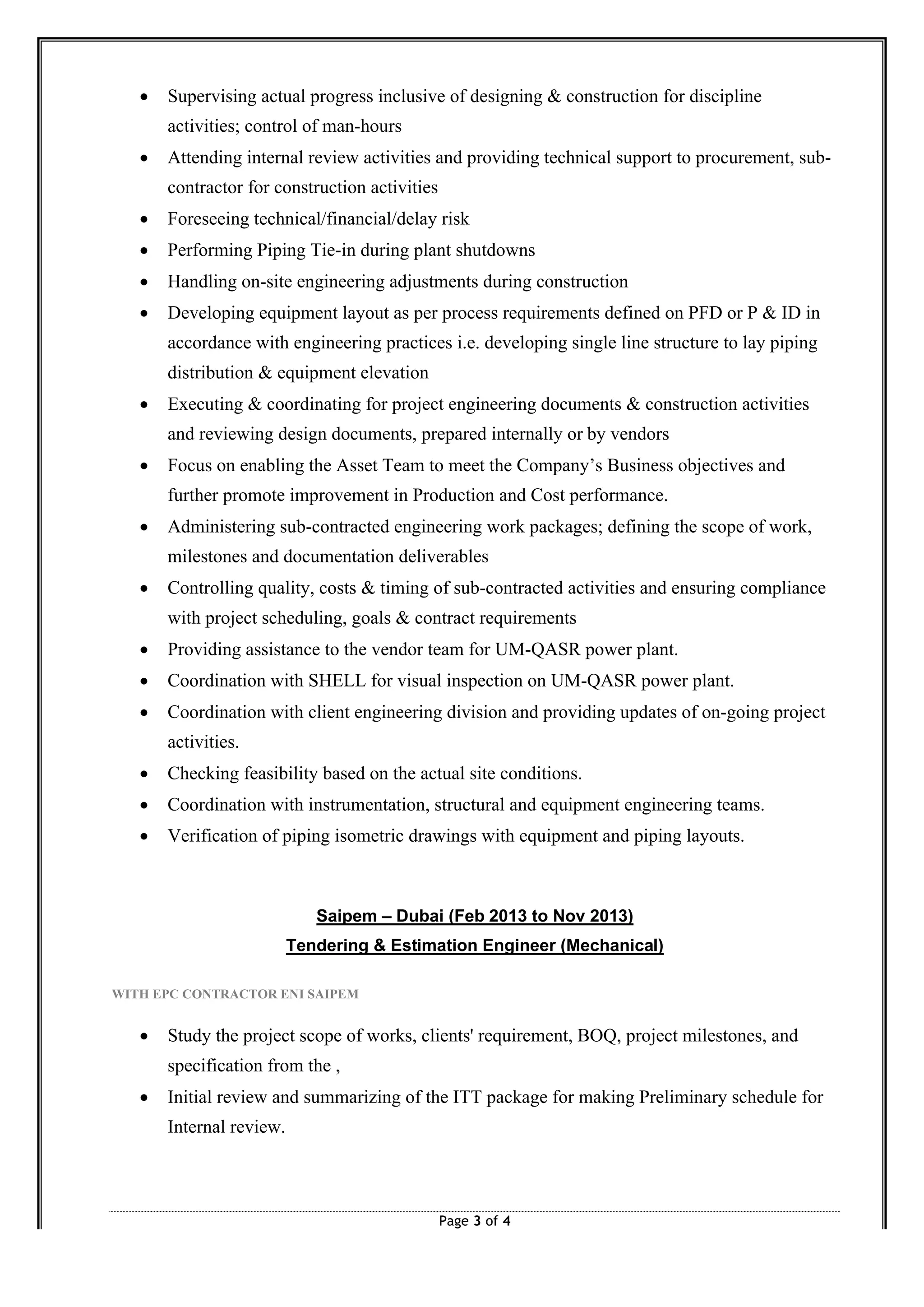 Page 3 of 4
∑ Supervising actual progress inclusive of designing & construction for discipline
activities; control of man-hours
∑ Attending internal review activities and providing technical support to procurement, sub-
contractor for construction activities
∑ Foreseeing technical/financial/delay risk
∑ Performing Piping Tie-in during plant shutdowns
∑ Handling on-site engineering adjustments during construction
∑ Developing equipment layout as per process requirements defined on PFD or P & ID in
accordance with engineering practices i.e. developing single line structure to lay piping
distribution & equipment elevation
∑ Executing & coordinating for project engineering documents & construction activities
and reviewing design documents, prepared internally or by vendors
∑ Focus on enabling the Asset Team to meet the Company’s Business objectives and
further promote improvement in Production and Cost performance.
∑ Administering sub-contracted engineering work packages; defining the scope of work,
milestones and documentation deliverables
∑ Controlling quality, costs & timing of sub-contracted activities and ensuring compliance
with project scheduling, goals & contract requirements
∑ Providing assistance to the vendor team for UM-QASR power plant.
∑ Coordination with SHELL for visual inspection on UM-QASR power plant.
∑ Coordination with client engineering division and providing updates of on-going project
activities.
∑ Checking feasibility based on the actual site conditions.
∑ Coordination with instrumentation, structural and equipment engineering teams.
∑ Verification of piping isometric drawings with equipment and piping layouts.
Saipem – Dubai (Feb 2013 to Nov 2013)
Tendering & Estimation Engineer (Mechanical)
WITH EPC CONTRACTOR ENI SAIPEM
∑ Study the project scope of works, clients' requirement, BOQ, project milestones, and
specification from the ,
∑ Initial review and summarizing of the ITT package for making Preliminary schedule for
Internal review.
 