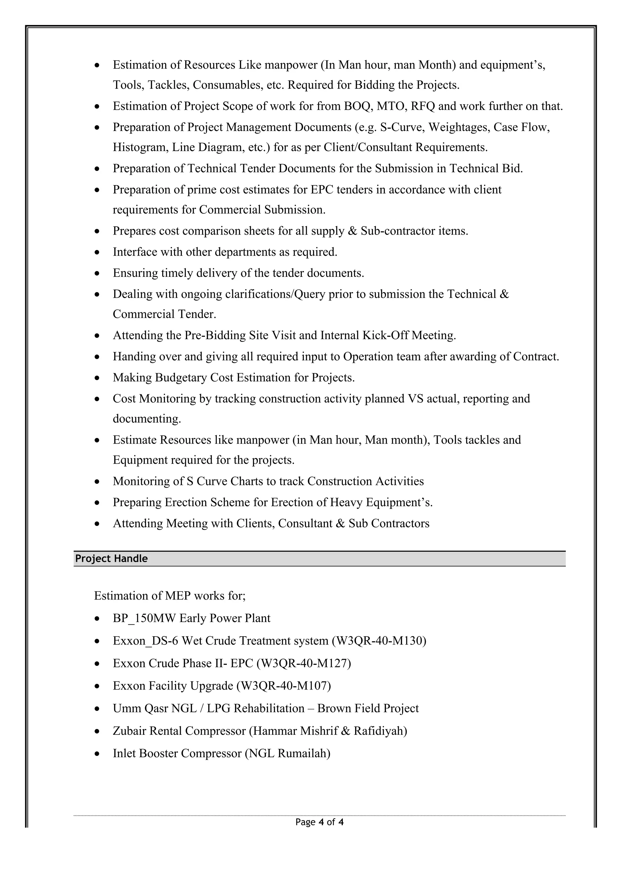 Page 4 of 4
∑ Estimation of Resources Like manpower (In Man hour, man Month) and equipment’s,
Tools, Tackles, Consumables, etc. Required for Bidding the Projects.
∑ Estimation of Project Scope of work for from BOQ, MTO, RFQ and work further on that.
∑ Preparation of Project Management Documents (e.g. S-Curve, Weightages, Case Flow,
Histogram, Line Diagram, etc.) for as per Client/Consultant Requirements.
∑ Preparation of Technical Tender Documents for the Submission in Technical Bid.
∑ Preparation of prime cost estimates for EPC tenders in accordance with client
requirements for Commercial Submission.
∑ Prepares cost comparison sheets for all supply & Sub-contractor items.
∑ Interface with other departments as required.
∑ Ensuring timely delivery of the tender documents.
∑ Dealing with ongoing clarifications/Query prior to submission the Technical &
Commercial Tender.
∑ Attending the Pre-Bidding Site Visit and Internal Kick-Off Meeting.
∑ Handing over and giving all required input to Operation team after awarding of Contract.
∑ Making Budgetary Cost Estimation for Projects.
∑ Cost Monitoring by tracking construction activity planned VS actual, reporting and
documenting.
∑ Estimate Resources like manpower (in Man hour, Man month), Tools tackles and
Equipment required for the projects.
∑ Monitoring of S Curve Charts to track Construction Activities
∑ Preparing Erection Scheme for Erection of Heavy Equipment’s.
∑ Attending Meeting with Clients, Consultant & Sub Contractors
Project Handle
Estimation of MEP works for;
∑ BP_150MW Early Power Plant
∑ Exxon_DS-6 Wet Crude Treatment system (W3QR-40-M130)
∑ Exxon Crude Phase II- EPC (W3QR-40-M127)
∑ Exxon Facility Upgrade (W3QR-40-M107)
∑ Umm Qasr NGL / LPG Rehabilitation – Brown Field Project
∑ Zubair Rental Compressor (Hammar Mishrif & Rafidiyah)
∑ Inlet Booster Compressor (NGL Rumailah)
 