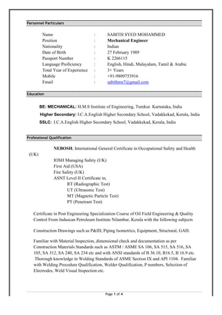 Page 1 of 4
Personnel Particulars
Name : SABITH SYED MOHAMMED
Position : Mechanical Engineer
Nationality : Indian
Date of Birth : 27 February 1989
Passport Number : K 2266115
Language Proficiency : English, Hindi, Malayalam, Tamil & Arabic
Total Year of Experience : 3+ Years
Mobile : +91-9809753916
Email : sabithms7@gmail.com
Education
BE: MECHANICAL: H.M.S Institute of Engineering, Tumkur. Karnataka, India
Higher Secondary: I.C.A.English Higher Secondary School, Vadakkekad, Kerala, India
SSLC: I.C.A.English Higher Secondary School, Vadakkekad, Kerala, India
Professional Qualification
NEBOSH, International General Certificate in Occupational Safety and Health
(UK)
IOSH Managing Safety (UK)
First Aid (USA)
Fire Safety (UK)
ASNT Level II Certificate in,
RT (Radiographic Test)
UT (Ultrasonic Test)
MT (Magnetic Particle Test)
PT (Penetrant Test)
Certificate in Post Engineering Specialization Course of Oil Field Engineering & Quality
Control From Induscan Petroleum Institute Nilambur, Kerala with the following subjects
Construction Drawings such as P&ID, Piping Isometrics, Equipment, Structural, GAD.
Familiar with Material Inspection, dimensional check and documentation as per
Construction Materials Standards such as ASTM / ASME SA 106, SA 515, SA 516, SA
105, SA 312, SA 240, SA 234 etc and with ANSI standards of B 36.10, B16.5, B 16.9 etc.
Thorough knowledge in Welding Standards of ASME Section IX and API 1104. Familiar
with Welding Procedure Qualification, Welder Qualification, P numbers, Selection of
Electrodes, Weld Visual Inspection etc.
 