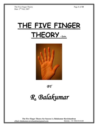 The Five Finger Theory Page 1 of 18
Date: 2nd
Feb, 2007
The Five Finger Theory for Success by Balakumar Ravichandran
eMail: balakumar.ravichandran@gmail.com Mobile: +91 9901919109
THE FIVE FINGER
THEORY– Extn.
BY
R. Balakumar
 