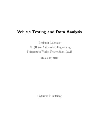 Vehicle Testing and Data Analysis
Benjamin Labrosse
BSc (Hons) Automotive Engineering
University of Wales Trinity Saint David
March 19, 2015
Lecturer: Tim Tudor
 
