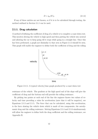 D = q∞SCD (2.1.2)
If any of these entities are not known, or if it is to be calculated through testing, the
method outlined in Section 2.1.1 can be used.
2.1.1. Drag calculation
A method of deﬁning the coeﬃcient of drag of a vehicle is to complete a coast down test.
This involves driving the vehicle to high speed and then putting the vehicle into neutral
and allowing the car to keep going till it stops while going in a straight line. Once this
has been performed, a graph not dissimilar to that seen in Figure 2.1.3 should be seen.
This graph will enable the engineer to deﬁne both the coeﬃcient of drag and the rolling
Figure 2.1.3.: A typical velocity/time graph produced by a coast down test
resistance of the vehicle. The gradient at the high speed end of the slope will give the
coeﬃcient of drag and the bottom end will provide the rolling resistance.
By picking two points at each end of the line the engineer knows two values of ve-
locity and time providing a value for acceleration (note that it will be negative), see
Equations 2.1.3 and 2.1.5. The force that can be calculated, using this acceleration,
is the force slowing the vehicle down which is made of two components; the aerody-
namic drag and the rolling resistance. Solving Equations 2.1.4 and 2.1.6 simultaneously
will allow the engineer to deﬁne both the drag coeﬃcient and the rolling resistance, see
Appendix B.
12
 
