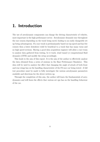 1. Introduction
The use of aerodynamic components can change the driving characteristic of vehicles,
more important in the high performance sector. Aerodynamic demands vary throughout
the race season depending on the track being raced, leading to an easily changeable set
up being advantageous. If a race track is predominantly based on top speed and has few
corners then a lower downforce wold be beneﬁcial to a track that has many turns and
no high speed sections. Having a good data acquisition engineer will allow a race team
to analyse data gathered from testing, be it track, wind tunnel or computational ﬂuid
dynamics (CFD) and modify the setup accordingly.
This leads to the aim of this report. It is the aim of the author to eﬀectively analyse
the data obtained from a series of sessions in the Base Performance Simulator. This
data will be used to analyse the eﬀect that changing the angle of attack of both front
and rear wings has on the handling characteristic of the F3 race car being tested. A full
test procedure must be made to fully investigate the various aerodynamic parameters
available and directions for the driver written up.
Through the completion of this aim, the author will learn the fundamentals of aero-
dynamics and will learn the eﬀects that various set ups has on the handling behaviour
of the car.
8
 