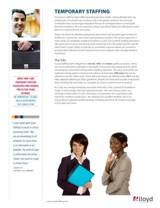TEMPORARY STAFFING
Temporary staffing helps fulfill expanding business needs, making flexible labor an
integral part of a productive company and in the greater scheme, the economy.
Companies have increasingly integrated the use of contingent labor to meet peak
demand conditions, fill in for absences, obtain specialized skills and staff special needs
both on a short and long term basis.
Today, the desire for flexible employment alternatives has boosted opportunities for
freelancers, contractors, part-timers and temporary workers. This group represents a
wide variety of candidates readily accessible to LLoyd. Our certified Staffing Specialists
take great care to assess the best possible match-ups from this talent pool for specific
client need. LLoyd’s ability to provide an immediate response allows our customers
prompt talent delivery on both long and short-term projects, with virtually seamless
transitions.
The 3 R’s
LLoyd Staffing works diligently to recruit, refer and retain quality associates. Every
one of our associates undergoes a thorough testing and interviewing process which
encompasses a personal meeting with a Staffing Specialist. We use a state-of-the-art
applicant testing system comprised of a library of more than 800 tests that can be
tailored to specific client need. These skill assessments are offered online 24/7 and are
fully validated adhering to EEOC guidelines. Results are measured in easily interpreted
data including the time taken to complete an exercise and the level of mastery.
At LLoyd, our average temporary associates work with us for a period of 39 weeks or
longer (3 times longer than the national average.) We work hard to retain our
contingent talent which in turn, minimizes inconvenience for LLoyd clients and
optimizes workforce production. We attribute this excellent attrition rate to an
outstanding employee benefits package including paid time off, medical coverage,
a 401K plan and more.
“I have called upon LLoyd
Staffing to assist in critical
processing times. They
are accommodating to all
schedules to ensure there
is no interruption in my
workflow. The staff at LLoyd
is professional and caring.
I know I can count on LLoyd
in critical times.”
SENIOR VP,
FORTUNE 500 COMPANY
MORE THAN 1,000
TEMPORARY STAFFING
ASSOCIATES HAVE WORKED
FOR US TWO YEARS
OR MORE.
WE ADMINISTER 25,000+
SKILLS ASSESSMENTS
IN A SINGLE YEAR
www.LLoydstaffing.com
 
