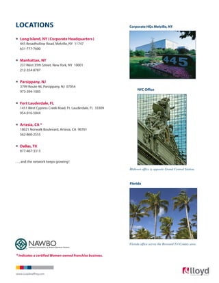 LOCATIONS
° Long Island, NY (Corporate Headquarters)
445 Broadhollow Road, Melville, NY 11747
631-777-7600
° Manhattan, NY
237 West 35th Street, New York, NY 10001
212-354-8787
° Parsippany, NJ
3799 Route 46, Parsippany, NJ 07054
973-394-1005
° Fort Lauderdale, FL
1451 West Cypress Creek Road, Ft. Lauderdale, FL 33309
954-916-5044
° Artesia, CA *
18021 Norwalk Boulevard, Artesia, CA 90701
562-860-2555
° Dallas, TX
877-467-3313
. . . and the network keeps growing!
Corporate HQs Melville, NY
NYC Office
Florida
National Association of Women Business Owners
* Indicates a certified Women-owned franchise business.
Midtown office is opposite Grand Central Station.
Florida office serves the Broward Tri-County area.
www.LLoydstaffing.com
 