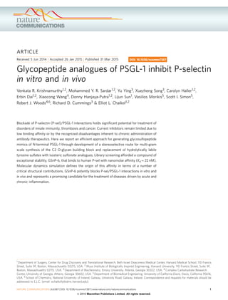 ARTICLE
Received 5 Jun 2014 | Accepted 26 Jan 2015 | Published 31 Mar 2015
Glycopeptide analogues of PSGL-1 inhibit P-selectin
in vitro and in vivo
Venkata R. Krishnamurthy1,2, Mohammed Y. R. Sardar1,2, Yu Ying3, Xuezheng Song3, Carolyn Haller1,2,
Erbin Dai1,2, Xiaocong Wang4, Donny Hanjaya-Putra1,2, Lijun Sun1, Vasilios Morikis5, Scott I. Simon5,
Robert J. Woods4,6, Richard D. Cummings3 & Elliot L. Chaikof1,2
Blockade of P-selectin (P-sel)/PSGL-1 interactions holds signiﬁcant potential for treatment of
disorders of innate immunity, thrombosis and cancer. Current inhibitors remain limited due to
low binding afﬁnity or by the recognized disadvantages inherent to chronic administration of
antibody therapeutics. Here we report an efﬁcient approach for generating glycosulfopeptide
mimics of N-terminal PSGL-1 through development of a stereoselective route for multi-gram
scale synthesis of the C2 O-glycan building block and replacement of hydrolytically labile
tyrosine sulfates with isosteric sulfonate analogues. Library screening afforded a compound of
exceptional stability, GSnP-6, that binds to human P-sel with nanomolar afﬁnity (KdB22 nM).
Molecular dynamics simulation deﬁnes the origin of this afﬁnity in terms of a number of
critical structural contributions. GSnP-6 potently blocks P-sel/PSGL-1 interactions in vitro and
in vivo and represents a promising candidate for the treatment of diseases driven by acute and
chronic inﬂammation.
DOI: 10.1038/ncomms7387
1 Department of Surgery, Center for Drug Discovery and Translational Research, Beth Israel Deaconess Medical Center, Harvard Medical School, 110 Francis
Street, Suite 9F, Boston, Massachusetts 02215, USA. 2 Wyss Institute of Biologically Inspired Engineering, Harvard University, 110 Francis Street, Suite 9F,
Boston, Massachusetts 02115, USA. 3 Department of Biochemistry, Emory University, Atlanta, Georgia 30322, USA. 4 Complex Carbohydrate Research
Center, University of Georgia, Athens, Georgia 30602, USA. 5 Department of Biomedical Engineering, University of California Davis, Davis, California 95616,
USA. 6 School of Chemistry, National University of Ireland, Galway, University Road, Galway, Ireland. Correspondence and requests for materials should be
addressed to E.L.C. (email: echaikof@bidmc.harvard.edu).
NATURE COMMUNICATIONS | 6:6387 | DOI: 10.1038/ncomms7387 | www.nature.com/naturecommunications 1
& 2015 Macmillan Publishers Limited. All rights reserved.
 